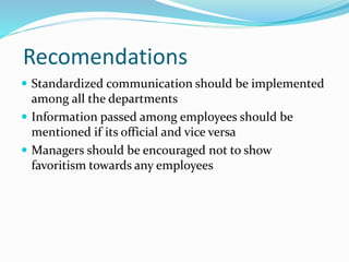 Recomendations
 Standardized communication should be implemented
among all the departments
 Information passed among employees should be
mentioned if its official and vice versa
 Managers should be encouraged not to show
favoritism towards any employees
 