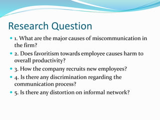 Research Question
 1. What are the major causes of miscommunication in
the firm?
 2. Does favoritism towards employee causes harm to
overall productivity?
 3. How the company recruits new employees?
 4. Is there any discrimination regarding the
communication process?
 5. Is there any distortion on informal network?
 