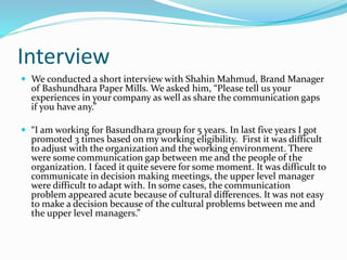 Interview
 We conducted a short interview with Shahin Mahmud, Brand Manager
of Bashundhara Paper Mills. We asked him, “Please tell us your
experiences in your company as well as share the communication gaps
if you have any.”
 “I am working for Basundhara group for 5 years. In last five years I got
promoted 3 times based on my working eligibility. First it was difficult
to adjust with the organization and the working environment. There
were some communication gap between me and the people of the
organization. I faced it quite severe for some moment. It was difficult to
communicate in decision making meetings, the upper level manager
were difficult to adapt with. In some cases, the communication
problem appeared acute because of cultural differences. It was not easy
to make a decision because of the cultural problems between me and
the upper level managers.”
 