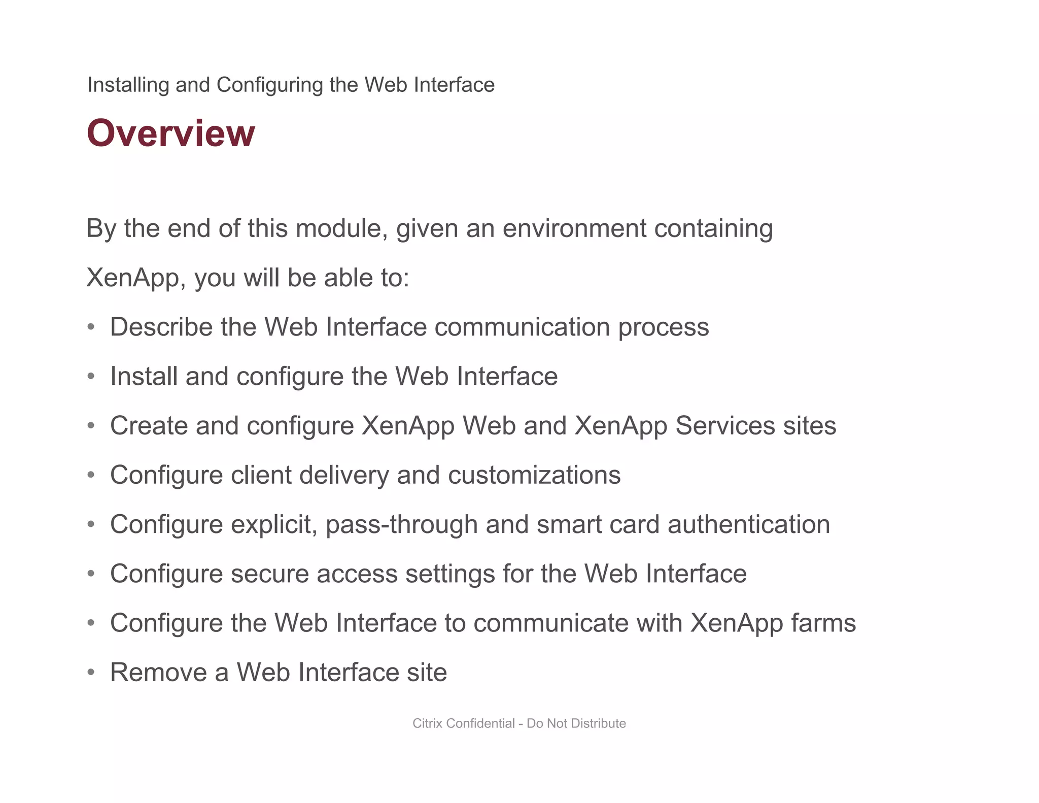 Overview
By the end of this module, given an environment containing
XenApp, you will be able to:
• Describe the Web Interface communication process
• Install and configure the Web Interface
• Create and configure XenApp Web and XenApp Services sites
• Configure client delivery and customizations
• Configure explicit, pass-through and smart card authentication
• Configure secure access settings for the Web Interface
• Configure the Web Interface to communicate with XenApp farms
• Remove a Web Interface site
Citrix Confidential - Do Not Distribute
 