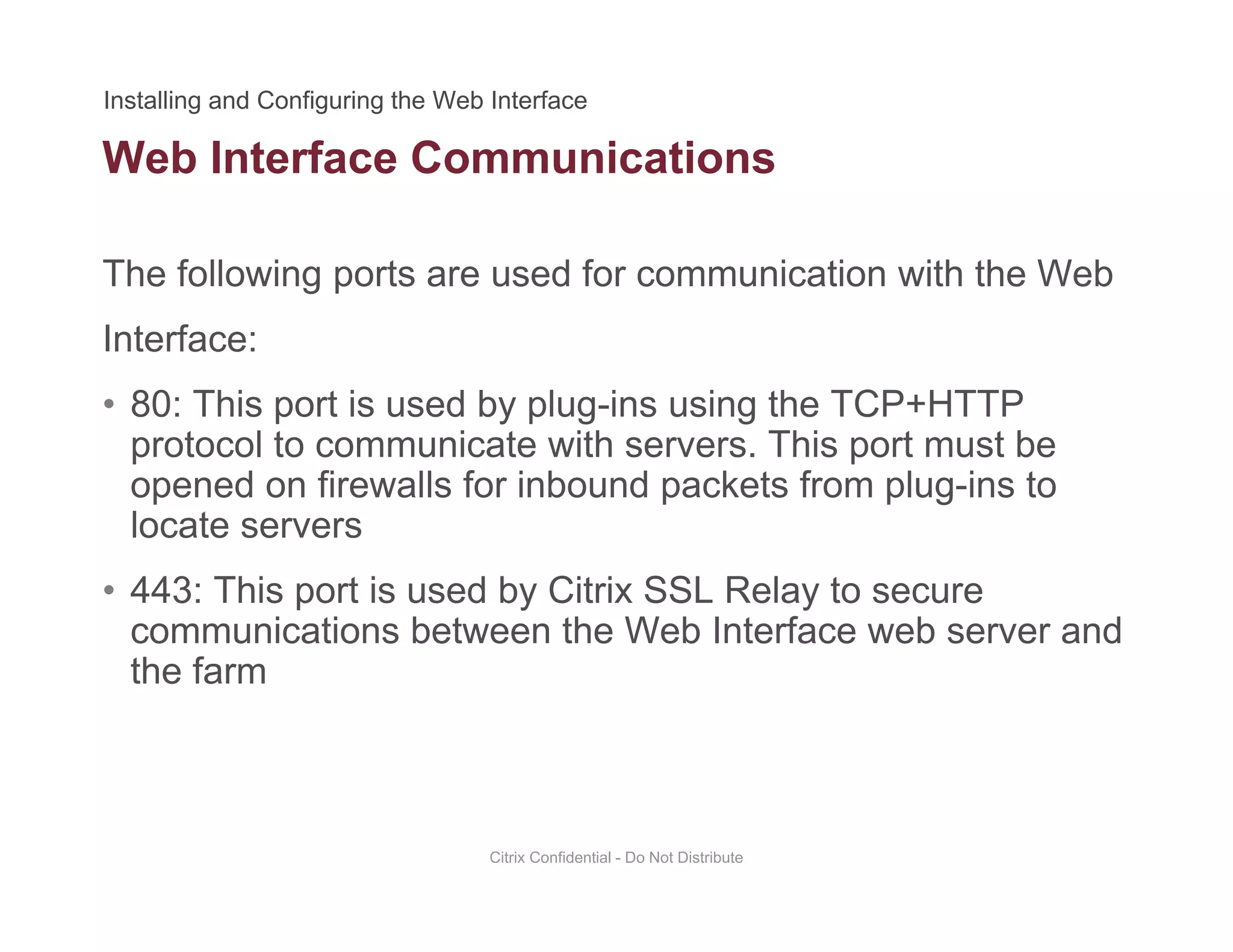 Web Interface Communications
The following ports are used for communication with the Web
Interface:
• 80: This port is used by plug-ins using the TCP+HTTP80: This port is used by plug ins using the TCP HTTP
protocol to communicate with servers. This port must be
opened on firewalls for inbound packets from plug-ins to
locate serverslocate servers
• 443: This port is used by Citrix SSL Relay to secure
communications between the Web Interface web server and
the farm
Citrix Confidential - Do Not Distribute
 