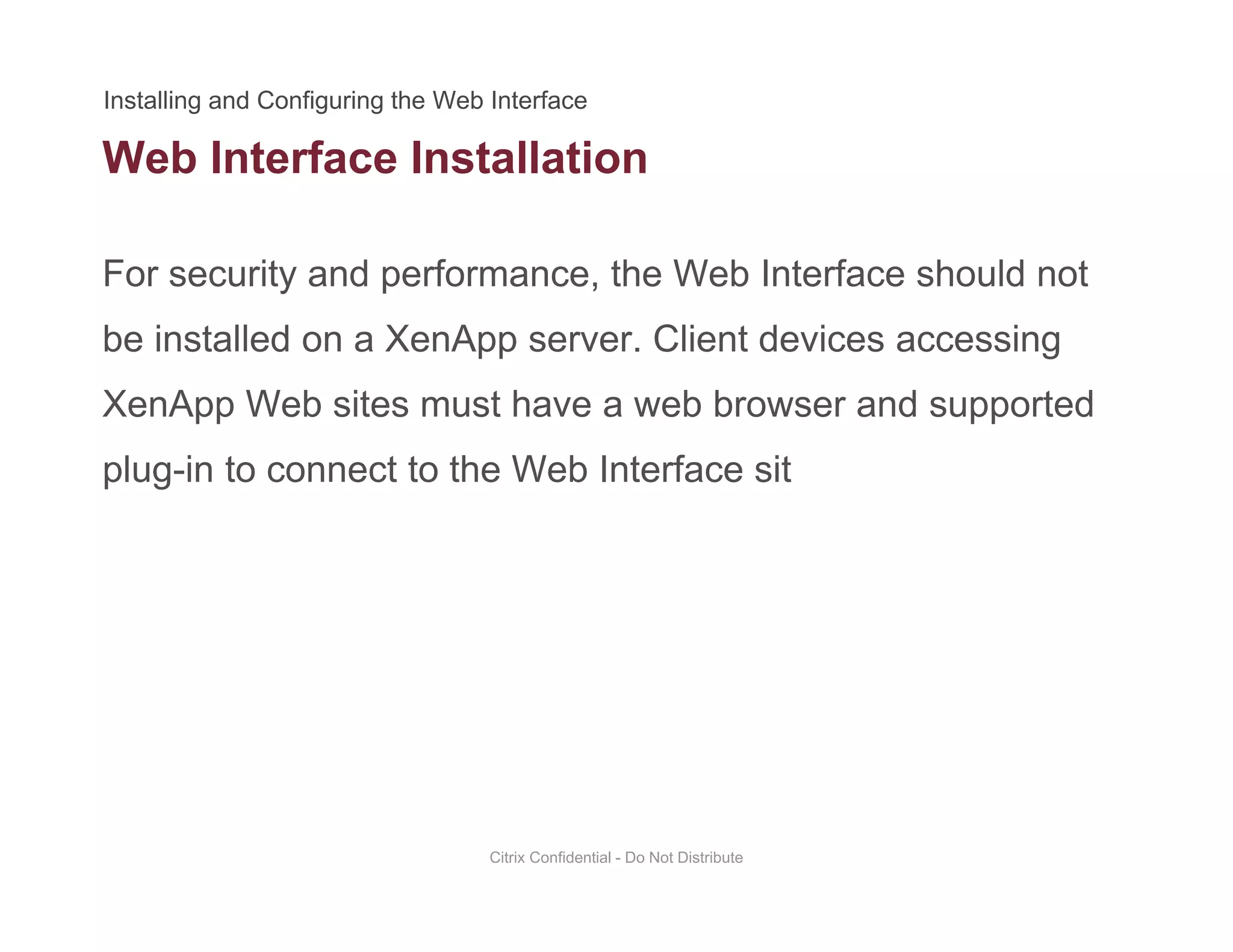 Web Interface Installation
For security and performance, the Web Interface should not
be installed on a XenApp server. Client devices accessing
XenApp Web sites must have a web browser and supportedXenApp Web sites must have a web browser and supported
plug-in to connect to the Web Interface sit
Citrix Confidential - Do Not Distribute
 