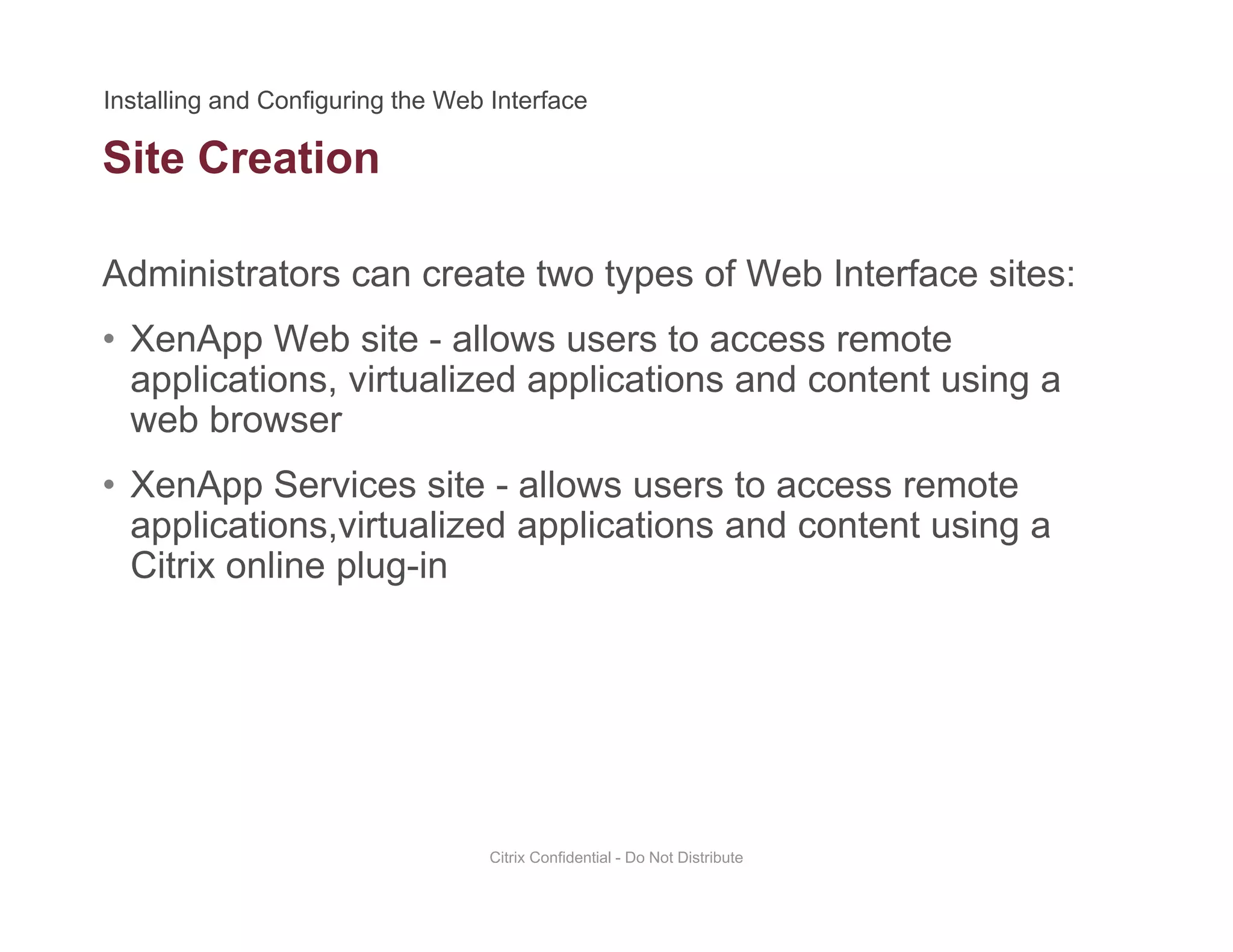 Site Creation
Administrators can create two types of Web Interface sites:
• XenApp Web site - allows users to access remote
applications, virtualized applications and content using a
web browserweb browser
• XenApp Services site - allows users to access remote
applications,virtualized applications and content using aapplications,virtualized applications and content using a
Citrix online plug-in
Citrix Confidential - Do Not Distribute
 