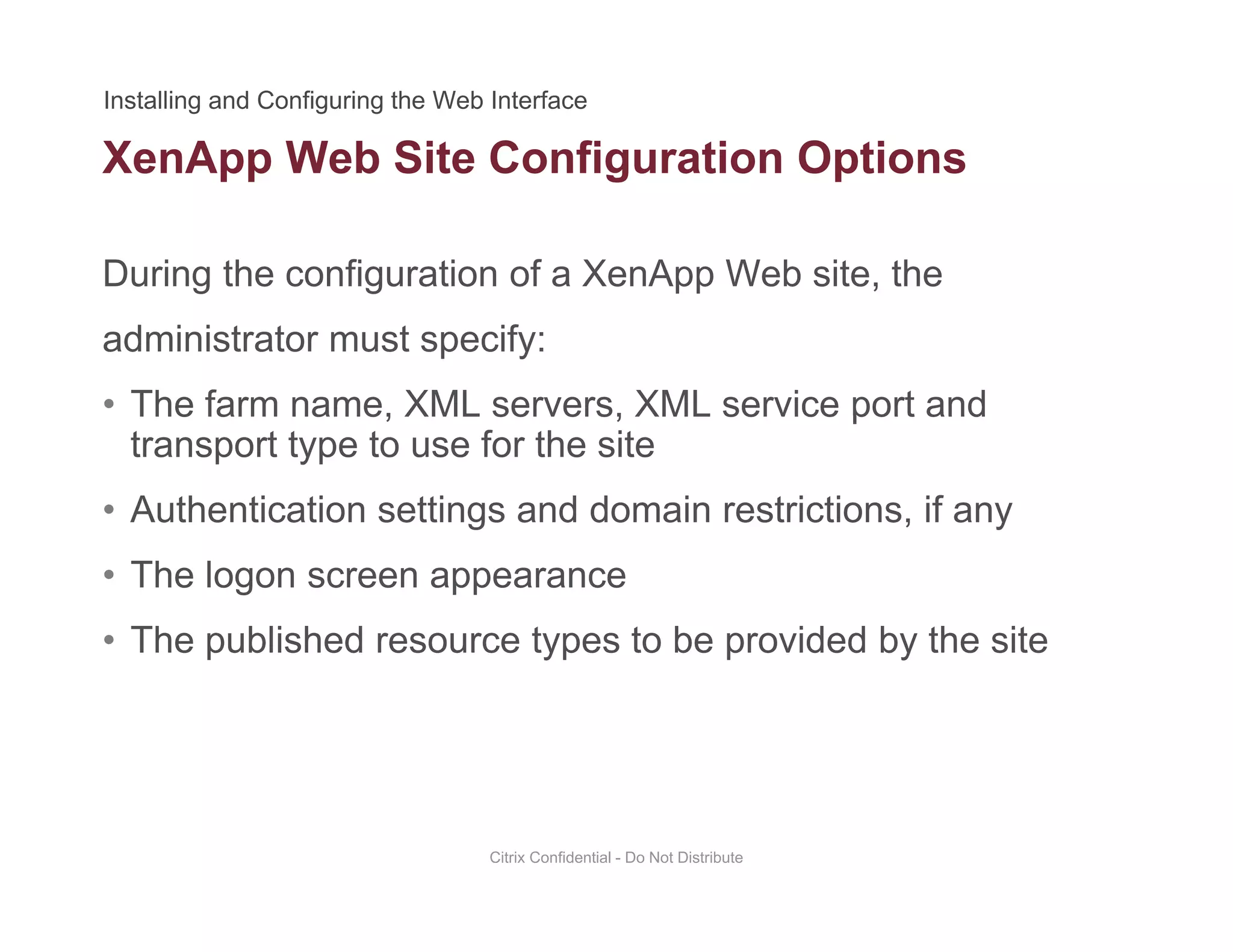 XenApp Web Site Configuration Options
During the configuration of a XenApp Web site, the
pp g p
administrator must specify:
• The farm name, XML servers, XML service port andThe farm name, XML servers, XML service port and
transport type to use for the site
• Authentication settings and domain restrictions, if any
• The logon screen appearance
• The published resource types to be provided by the sitep yp p y
Citrix Confidential - Do Not Distribute
 