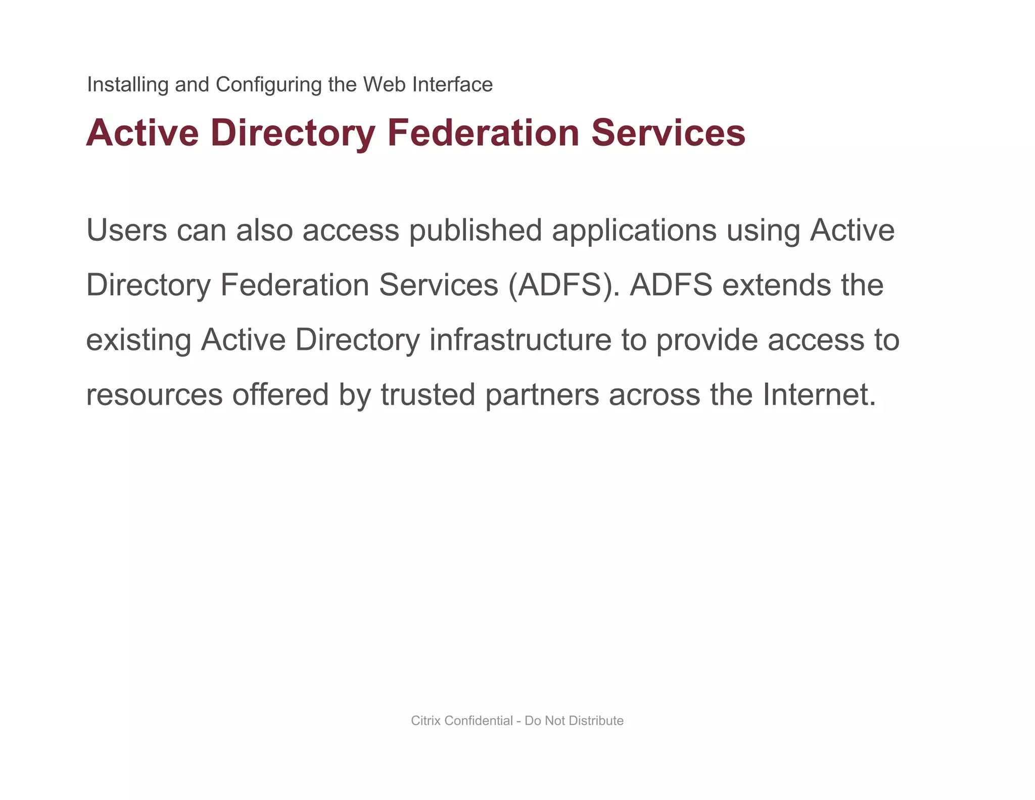 Active Directory Federation Services
Users can also access published applications using Active
y
Directory Federation Services (ADFS). ADFS extends the
existing Active Directory infrastructure to provide access toexisting Active Directory infrastructure to provide access to
resources offered by trusted partners across the Internet.
Citrix Confidential - Do Not Distribute
 
