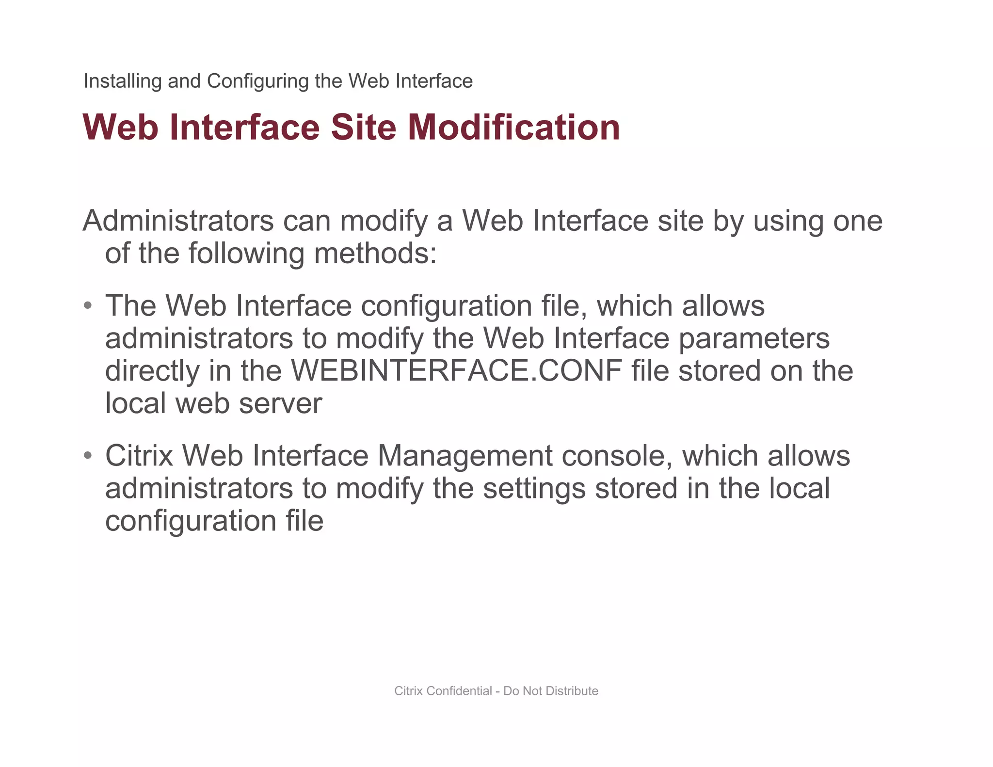 Web Interface Site Modification
Administrators can modify a Web Interface site by using one
of the following methods:
• The Web Interface configuration file, which allows
administrators to modify the Web Interface parametersadministrators to modify the Web Interface parameters
directly in the WEBINTERFACE.CONF file stored on the
local web server
• Citrix Web Interface Management console, which allows
administrators to modify the settings stored in the local
configuration fileconfiguration file
Citrix Confidential - Do Not Distribute
 
