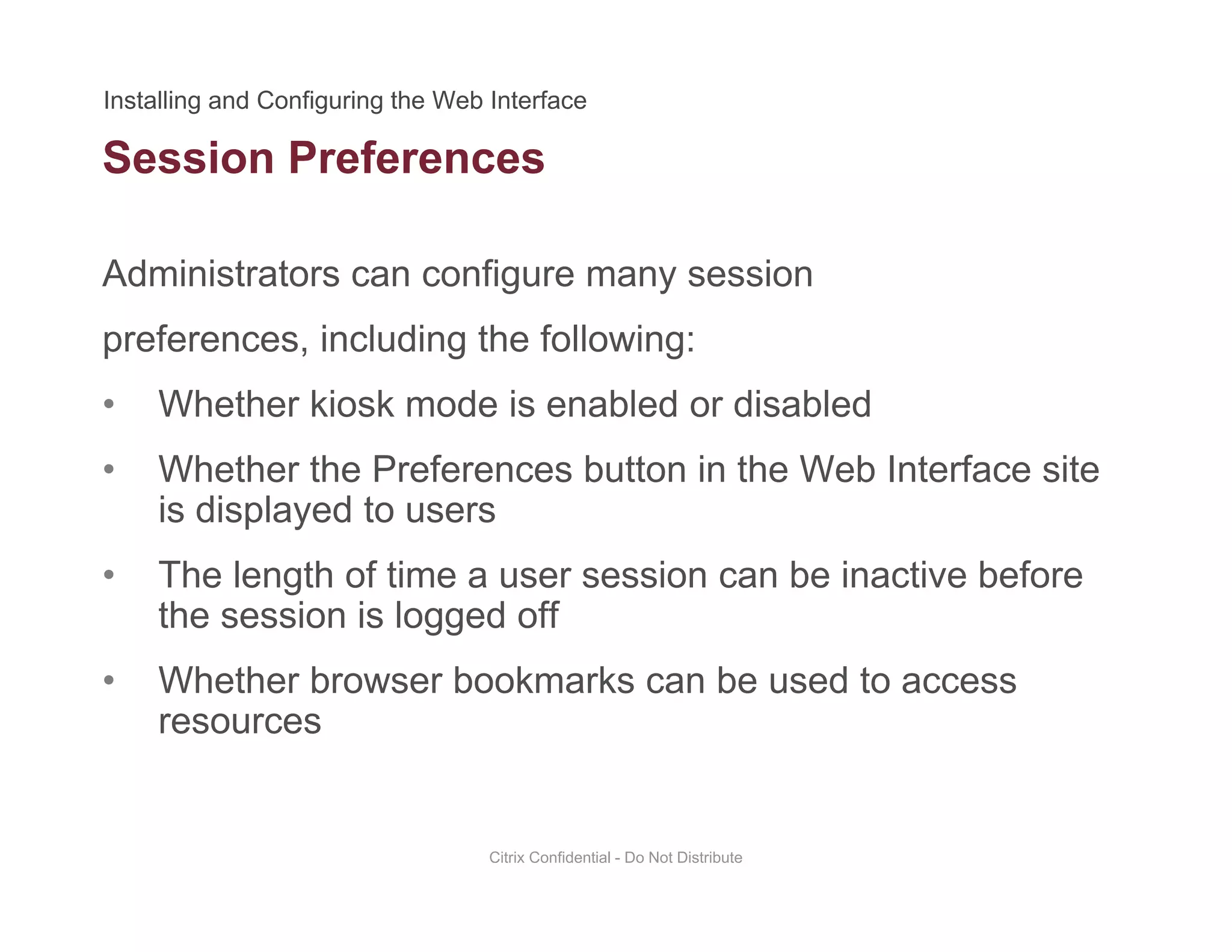 Session Preferences
Administrators can configure many session
preferences, including the following:
• Whether kiosk mode is enabled or disabledWhether kiosk mode is enabled or disabled
• Whether the Preferences button in the Web Interface site
is displayed to users
• The length of time a user session can be inactive before
the session is logged off
• Whether browser bookmarks can be used to access
resources
Citrix Confidential - Do Not Distribute
 
