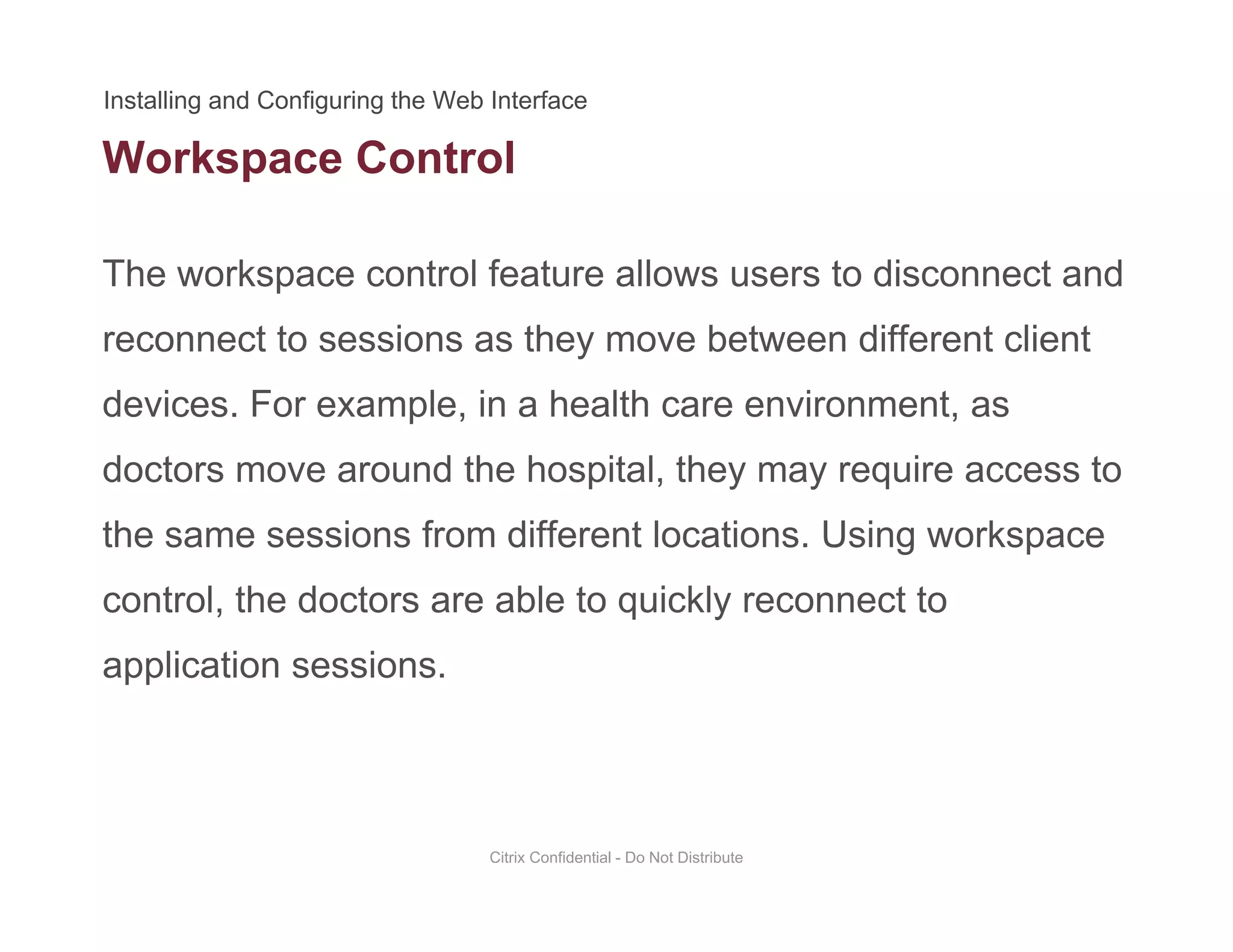 Workspace Control
The workspace control feature allows users to disconnect and
p
reconnect to sessions as they move between different client
devices. For example, in a health care environment, asdevices. For example, in a health care environment, as
doctors move around the hospital, they may require access to
the same sessions from different locations Using workspacethe same sessions from different locations. Using workspace
control, the doctors are able to quickly reconnect to
li ti iapplication sessions.
Citrix Confidential - Do Not Distribute
 