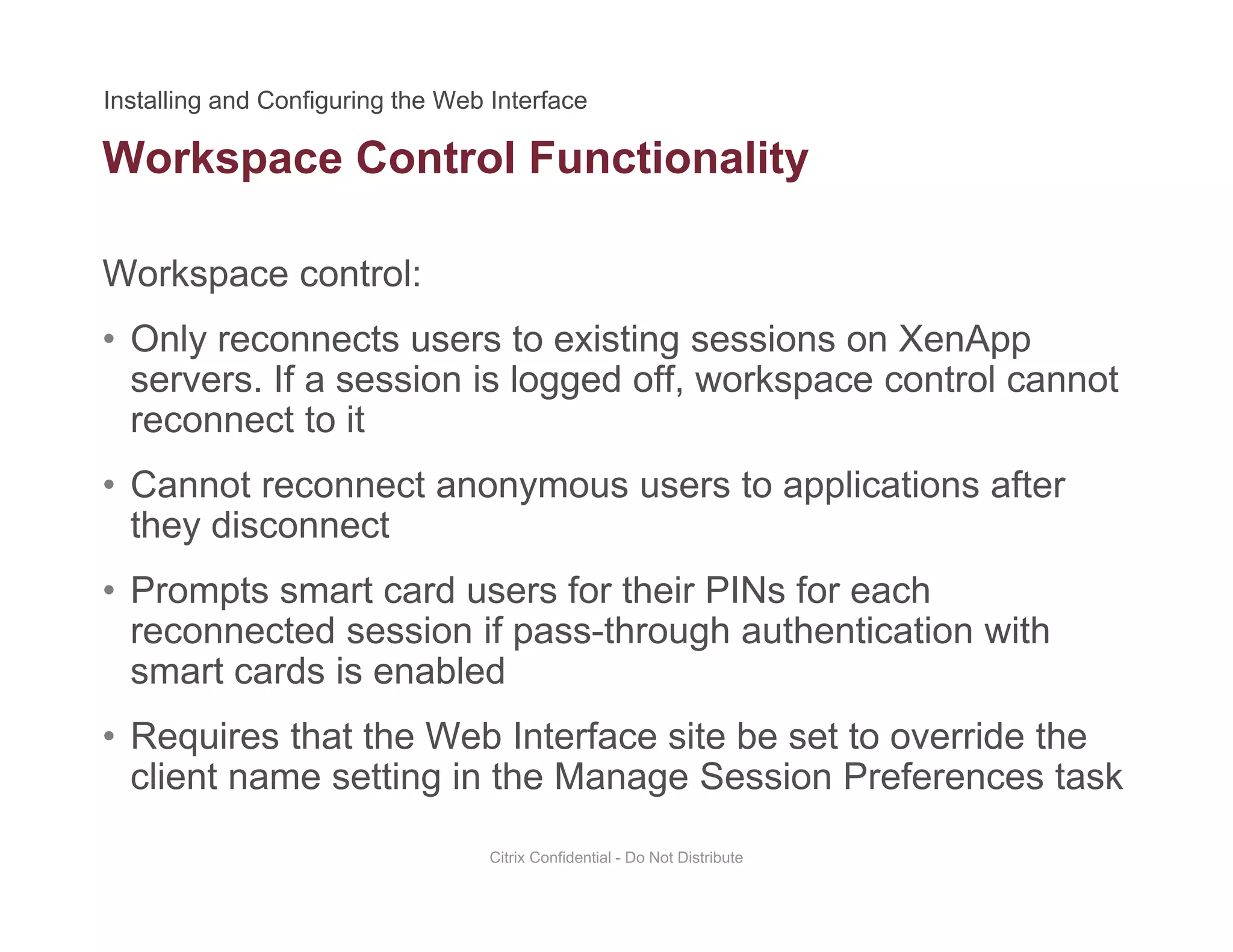 Workspace Control Functionality
Workspace control:
p y
• Only reconnects users to existing sessions on XenApp
servers. If a session is logged off, workspace control cannot
reconnect to itreconnect to it
• Cannot reconnect anonymous users to applications after
they disconnectthey disconnect
• Prompts smart card users for their PINs for each
reconnected session if pass-through authentication with
smart cards is enabled
• Requires that the Web Interface site be set to override the
client name setting in the Manage Session Preferences taskclient name setting in the Manage Session Preferences task
Citrix Confidential - Do Not Distribute
 