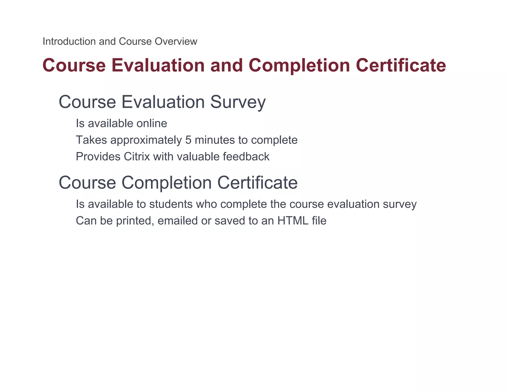 Course Evaluation and Completion Certificatep
Course Evaluation Survey
Is available onlineIs available online
Takes approximately 5 minutes to complete
Provides Citrix with valuable feedback
Course Completion Certificate
Is available to students who complete the course evaluation survey
Can be printed emailed or saved to an HTML fileCan be printed, emailed or saved to an HTML file
 