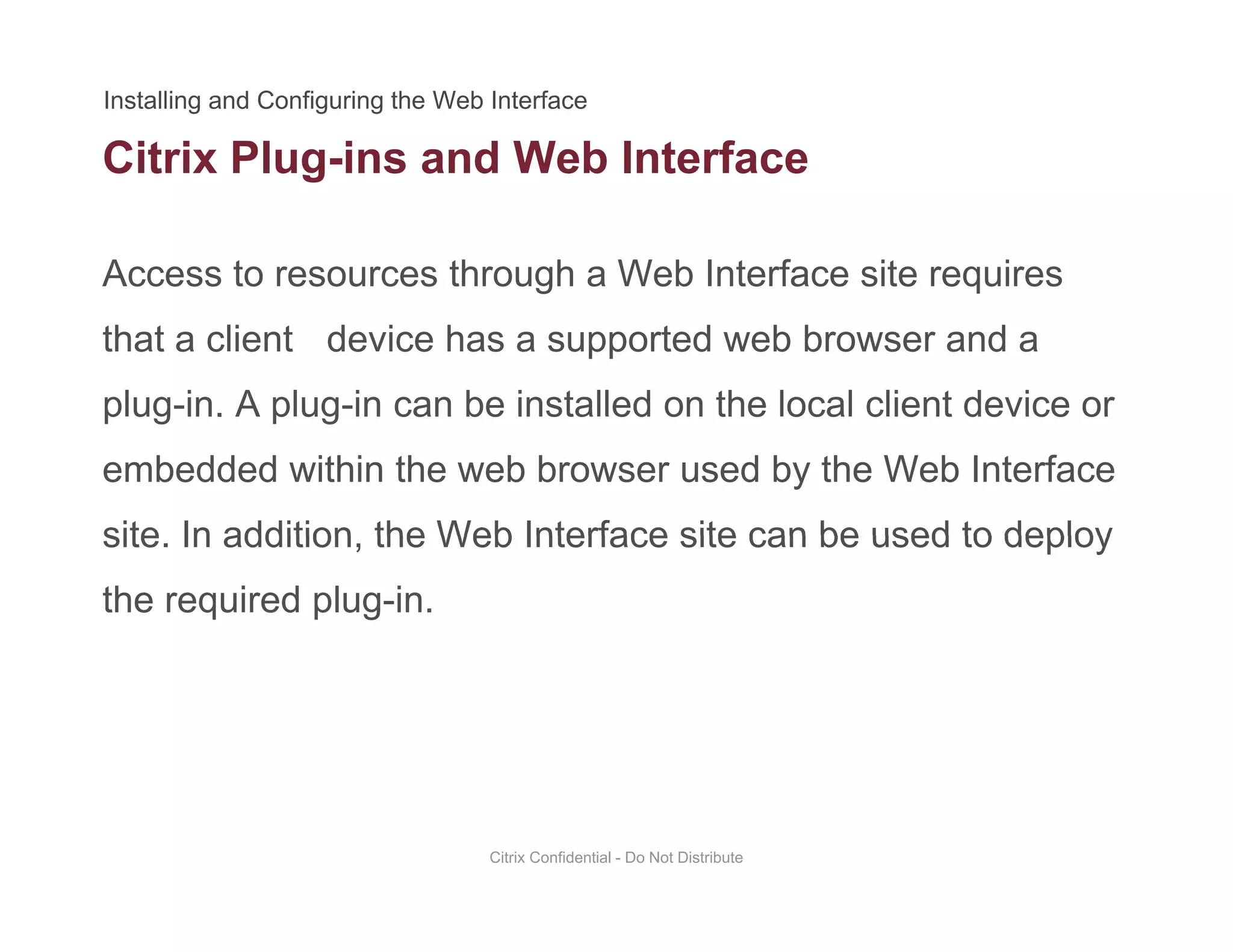 Citrix Plug-ins and Web Interface
Access to resources through a Web Interface site requires
g
that a client device has a supported web browser and a
plug-in. A plug-in can be installed on the local client device orplug in. A plug in can be installed on the local client device or
embedded within the web browser used by the Web Interface
site In addition the Web Interface site can be used to deploysite. In addition, the Web Interface site can be used to deploy
the required plug-in.
Citrix Confidential - Do Not Distribute
 