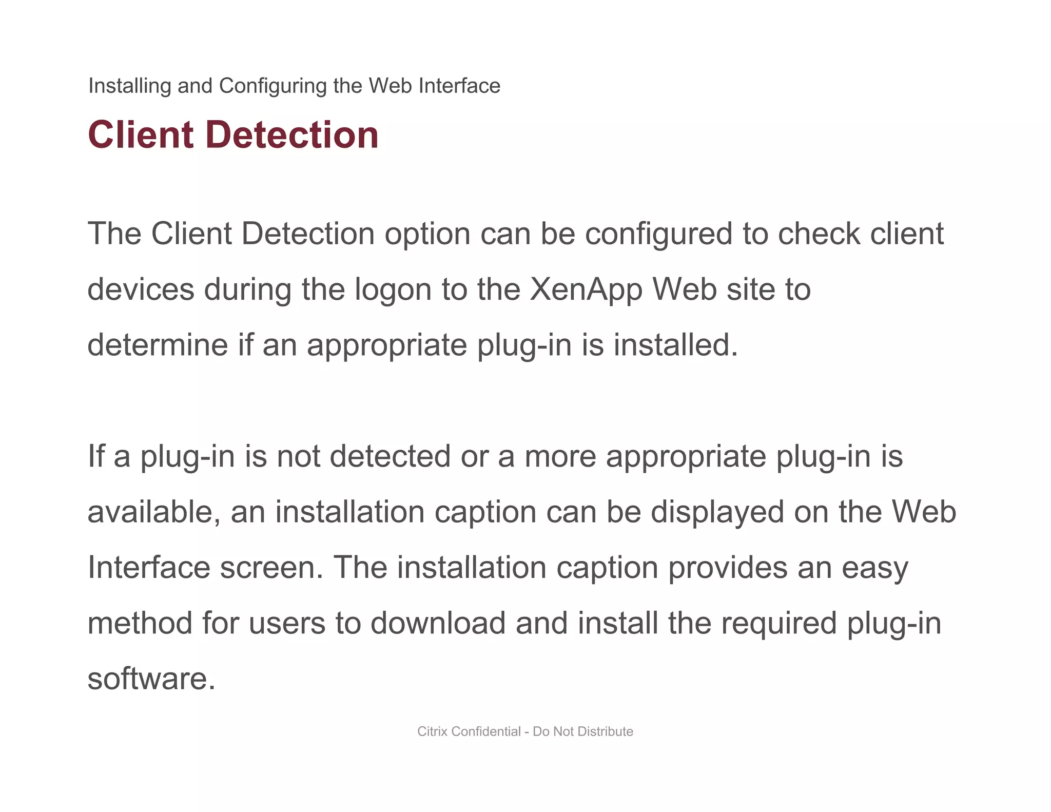 Client Detection
The Client Detection option can be configured to check client
devices during the logon to the XenApp Web site to
determine if an appropriate plug-in is installed.determine if an appropriate plug in is installed.
If a plug in is not detected or a more appropriate plug in isIf a plug-in is not detected or a more appropriate plug-in is
available, an installation caption can be displayed on the Web
I t f Th i t ll ti ti idInterface screen. The installation caption provides an easy
method for users to download and install the required plug-in
software.
Citrix Confidential - Do Not Distribute
 