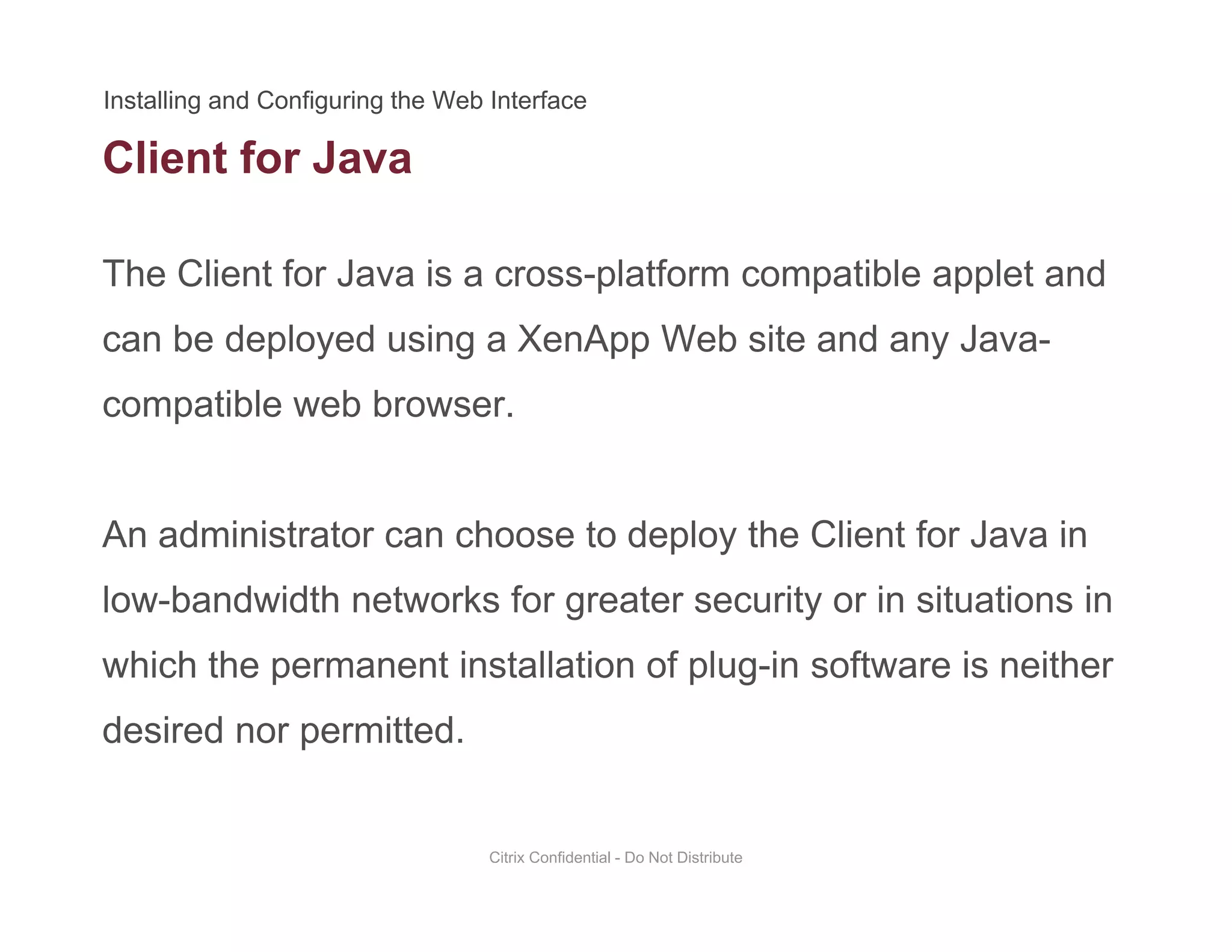 Client for Java
The Client for Java is a cross-platform compatible applet and
can be deployed using a XenApp Web site and any Java-
compatible web browser.compatible web browser.
An administrator can choose to deploy the Client for Java inAn administrator can choose to deploy the Client for Java in
low-bandwidth networks for greater security or in situations in
hi h th t i t ll ti f l i ft i ithwhich the permanent installation of plug-in software is neither
desired nor permitted.
Citrix Confidential - Do Not Distribute
 