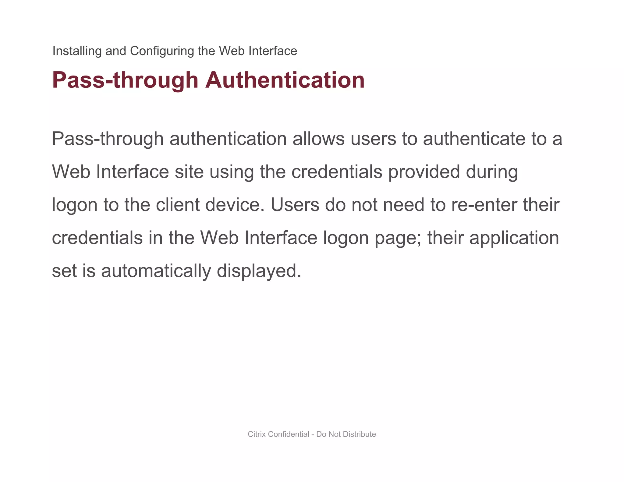 Pass-through Authentication
Pass-through authentication allows users to authenticate to a
g
Web Interface site using the credentials provided during
logon to the client device. Users do not need to re-enter theirlogon to the client device. Users do not need to re enter their
credentials in the Web Interface logon page; their application
set is automatically displayedset is automatically displayed.
Citrix Confidential - Do Not Distribute
 