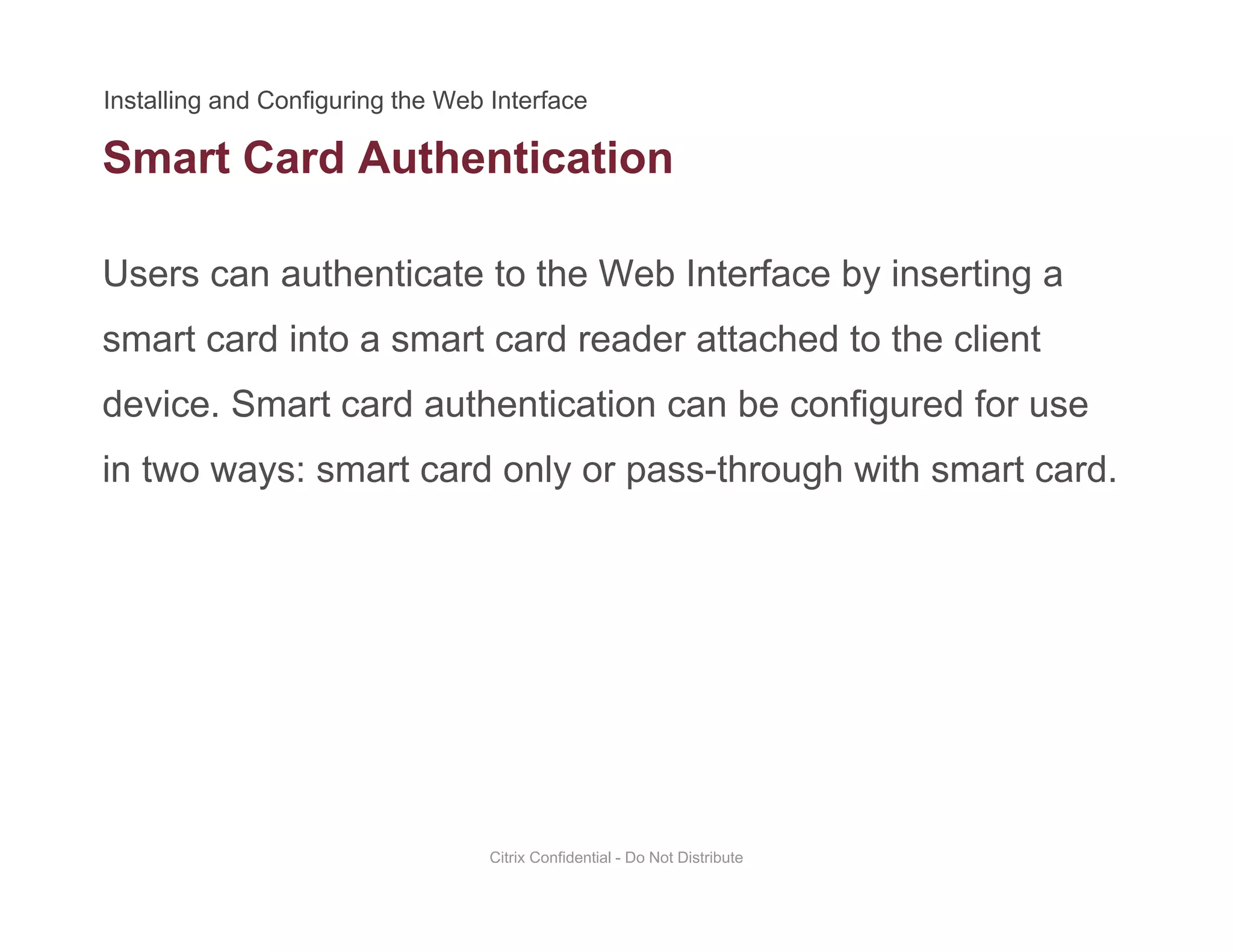 Smart Card Authentication
Users can authenticate to the Web Interface by inserting a
smart card into a smart card reader attached to the client
device. Smart card authentication can be configured for usedevice. Smart card authentication can be configured for use
in two ways: smart card only or pass-through with smart card.
Citrix Confidential - Do Not Distribute
 