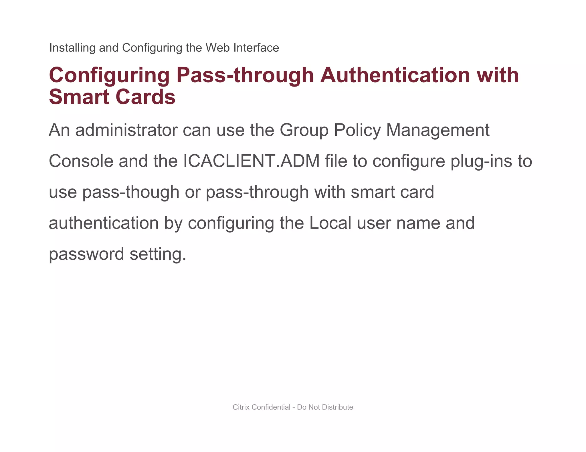 Configuring Pass-through Authentication with
An administrator can use the Group Policy Management
g g g
Smart Cards
Console and the ICACLIENT.ADM file to configure plug-ins to
use pass-though or pass-through with smart carduse pass though or pass through with smart card
authentication by configuring the Local user name and
password settingpassword setting.
Citrix Confidential - Do Not Distribute
 
