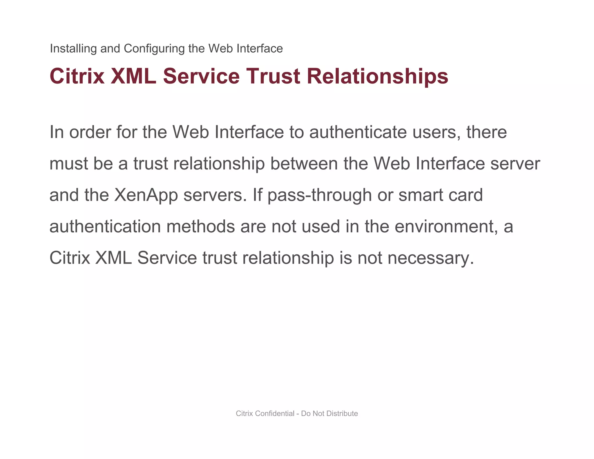 Citrix XML Service Trust Relationships
In order for the Web Interface to authenticate users, there
p
must be a trust relationship between the Web Interface server
and the XenApp servers. If pass-through or smart cardand the XenApp servers. If pass through or smart card
authentication methods are not used in the environment, a
Citrix XML Service trust relationship is not necessaryCitrix XML Service trust relationship is not necessary.
Citrix Confidential - Do Not Distribute
 