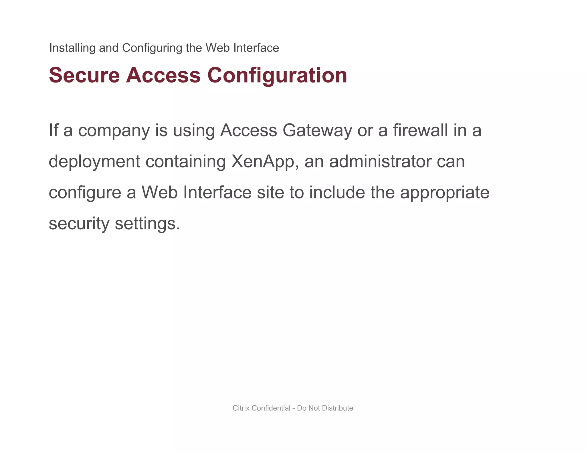 Secure Access Configuration
If a company is using Access Gateway or a firewall in a
g
deployment containing XenApp, an administrator can
configure a Web Interface site to include the appropriateconfigure a Web Interface site to include the appropriate
security settings.
Citrix Confidential - Do Not Distribute
 