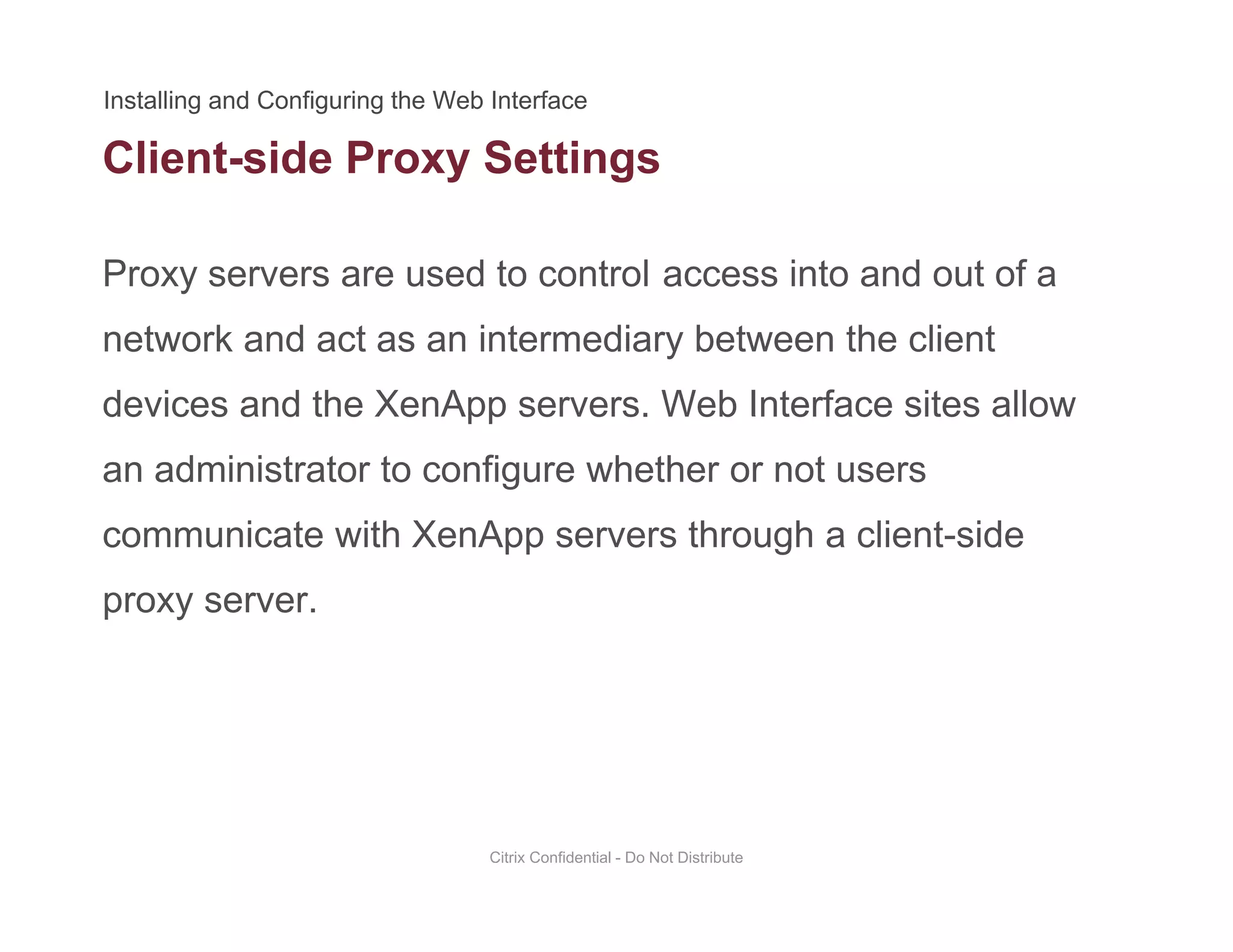 Client-side Proxy Settings
Proxy servers are used to control access into and out of a
y g
network and act as an intermediary between the client
devices and the XenApp servers. Web Interface sites allowdevices and the XenApp servers. Web Interface sites allow
an administrator to configure whether or not users
communicate with XenApp servers through a client sidecommunicate with XenApp servers through a client-side
proxy server.
Citrix Confidential - Do Not Distribute
 