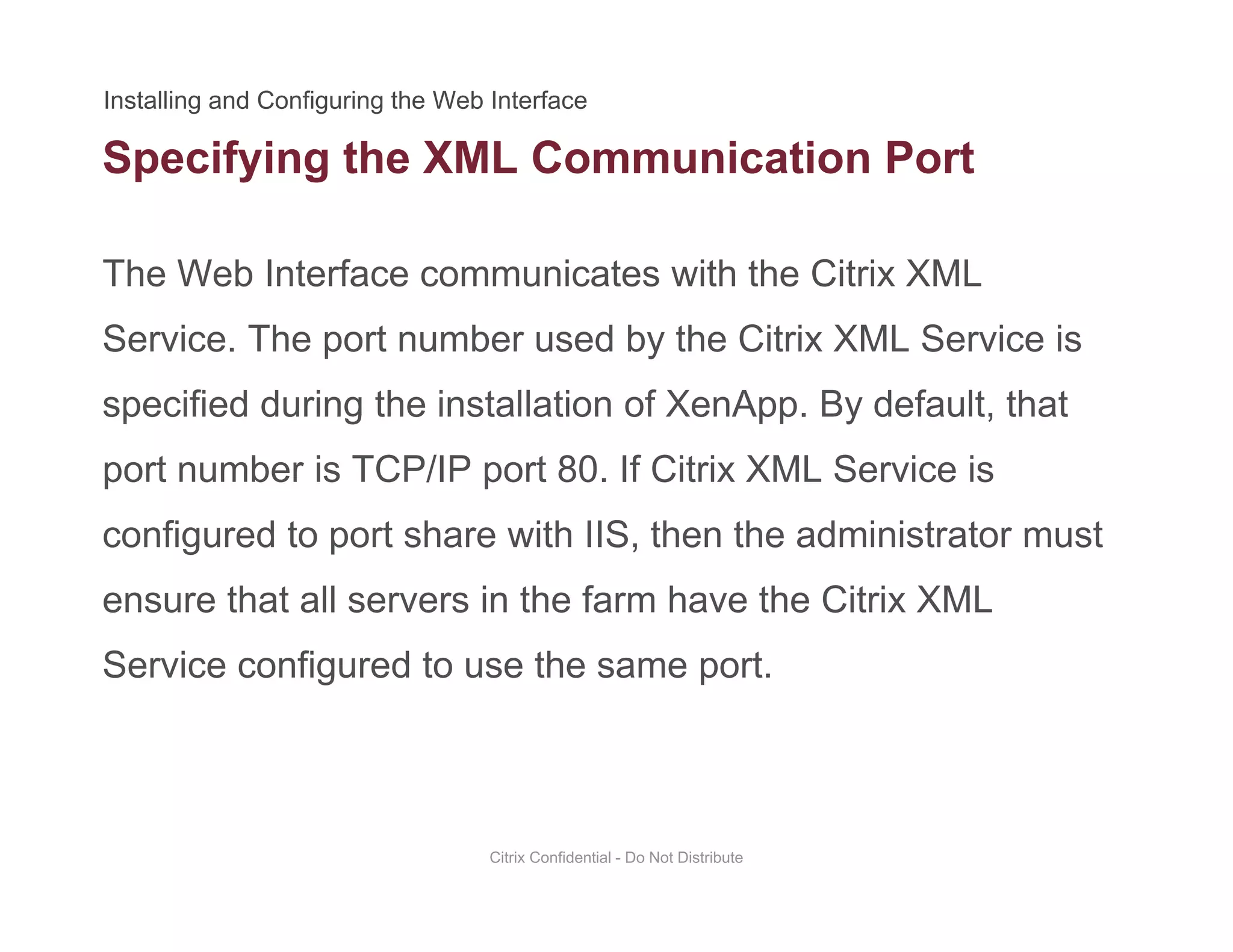 Specifying the XML Communication Port
The Web Interface communicates with the Citrix XML
p y g
Service. The port number used by the Citrix XML Service is
specified during the installation of XenApp. By default, thatspecified during the installation of XenApp. By default, that
port number is TCP/IP port 80. If Citrix XML Service is
configured to port share with IIS then the administrator mustconfigured to port share with IIS, then the administrator must
ensure that all servers in the farm have the Citrix XML
S i fi d t th tService configured to use the same port.
Citrix Confidential - Do Not Distribute
 