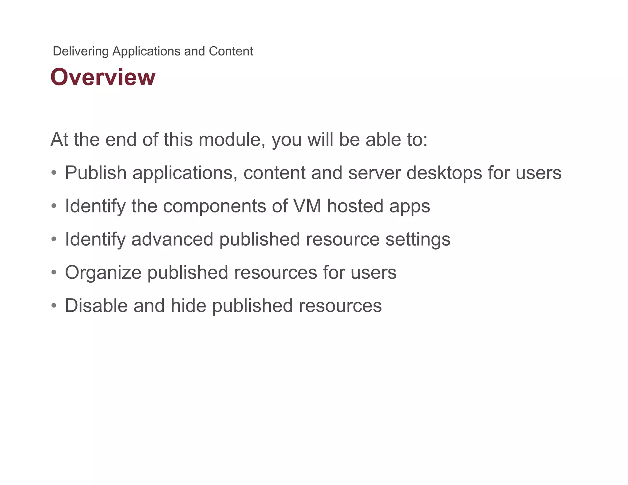 Overview
At the end of this module, you will be able to:
• Publish applications, content and server desktops for users
• Identify the components of VM hosted appsIdentify the components of VM hosted apps
• Identify advanced published resource settings
• Organize published resources for users• Organize published resources for users
• Disable and hide published resources
 