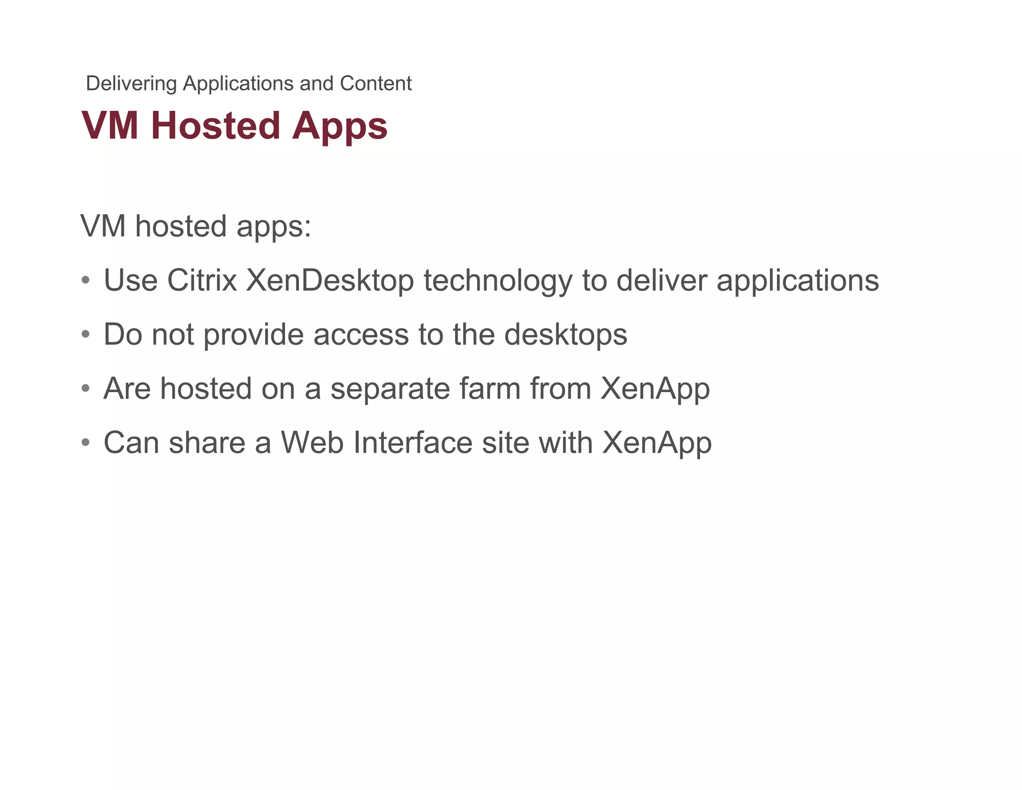 VM Hosted Appspp
VM hosted apps:
• Use Citrix XenDesktop technology to deliver applications
• Do not provide access to the desktopsp p
• Are hosted on a separate farm from XenApp
• Can share a Web Interface site with XenApp• Can share a Web Interface site with XenApp
 