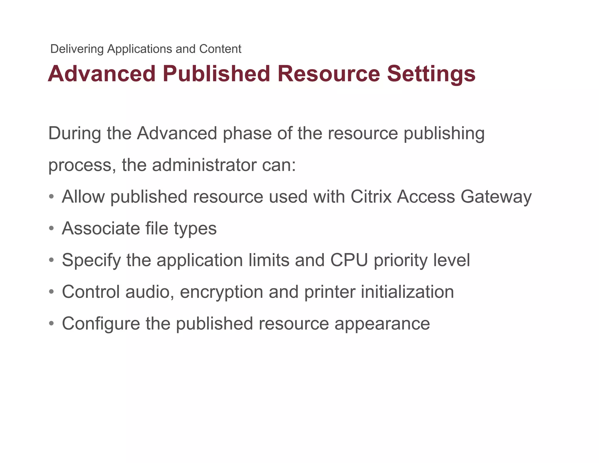 Advanced Published Resource Settingsg
During the Advanced phase of the resource publishing
process, the administrator can:
• Allow published resource used with Citrix Access GatewayAllow published resource used with Citrix Access Gateway
• Associate file types
• Specify the application limits and CPU priority level• Specify the application limits and CPU priority level
• Control audio, encryption and printer initialization
C fi th bli h d• Configure the published resource appearance
 