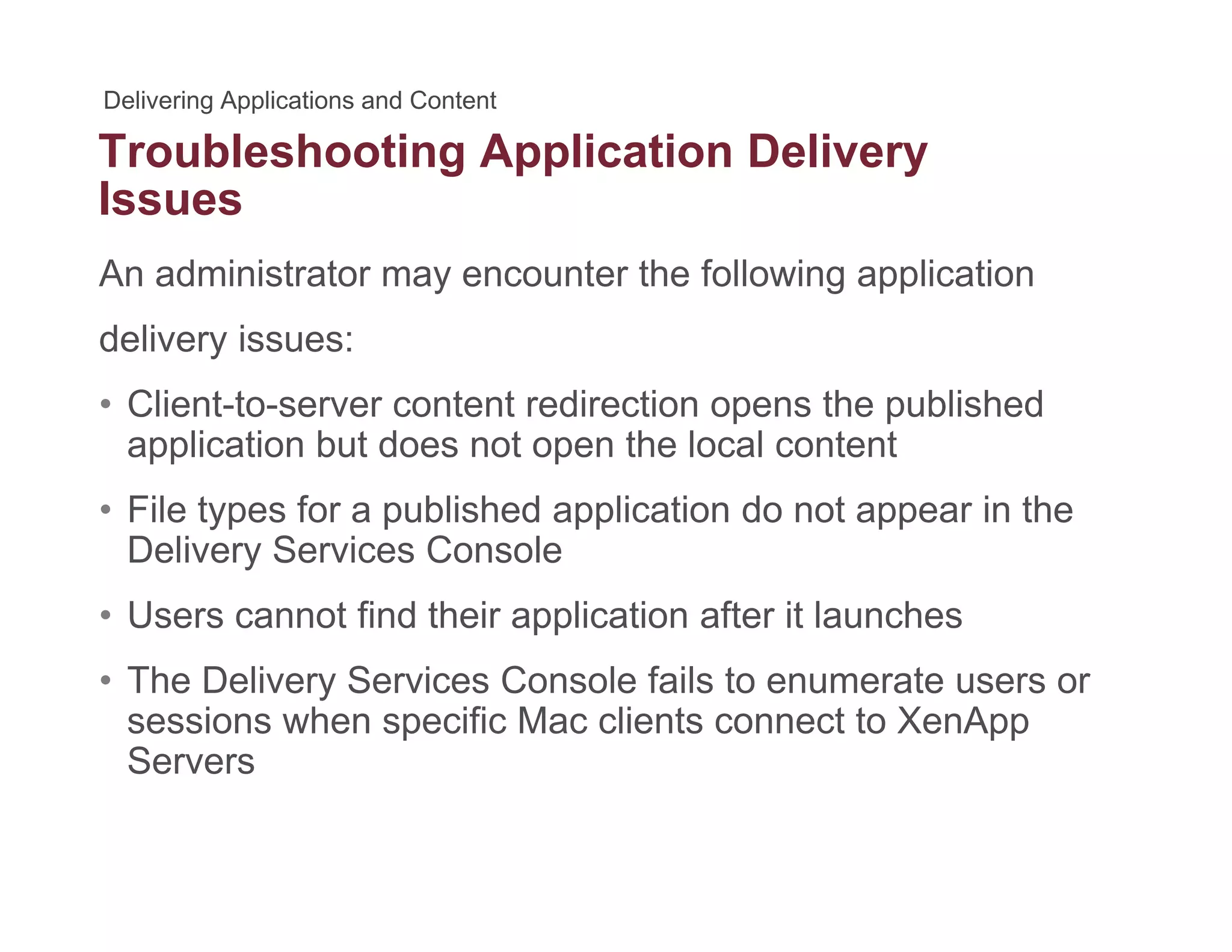 Troubleshooting Application Deliveryg pp y
Issues
An administrator may encounter the following application
delivery issues:
• Client-to-server content redirection opens the publishedClient to server content redirection opens the published
application but does not open the local content
• File types for a published application do not appear in the
S CDelivery Services Console
• Users cannot find their application after it launches
• The Delivery Services Console fails to enumerate users or
sessions when specific Mac clients connect to XenApp
Servers
 