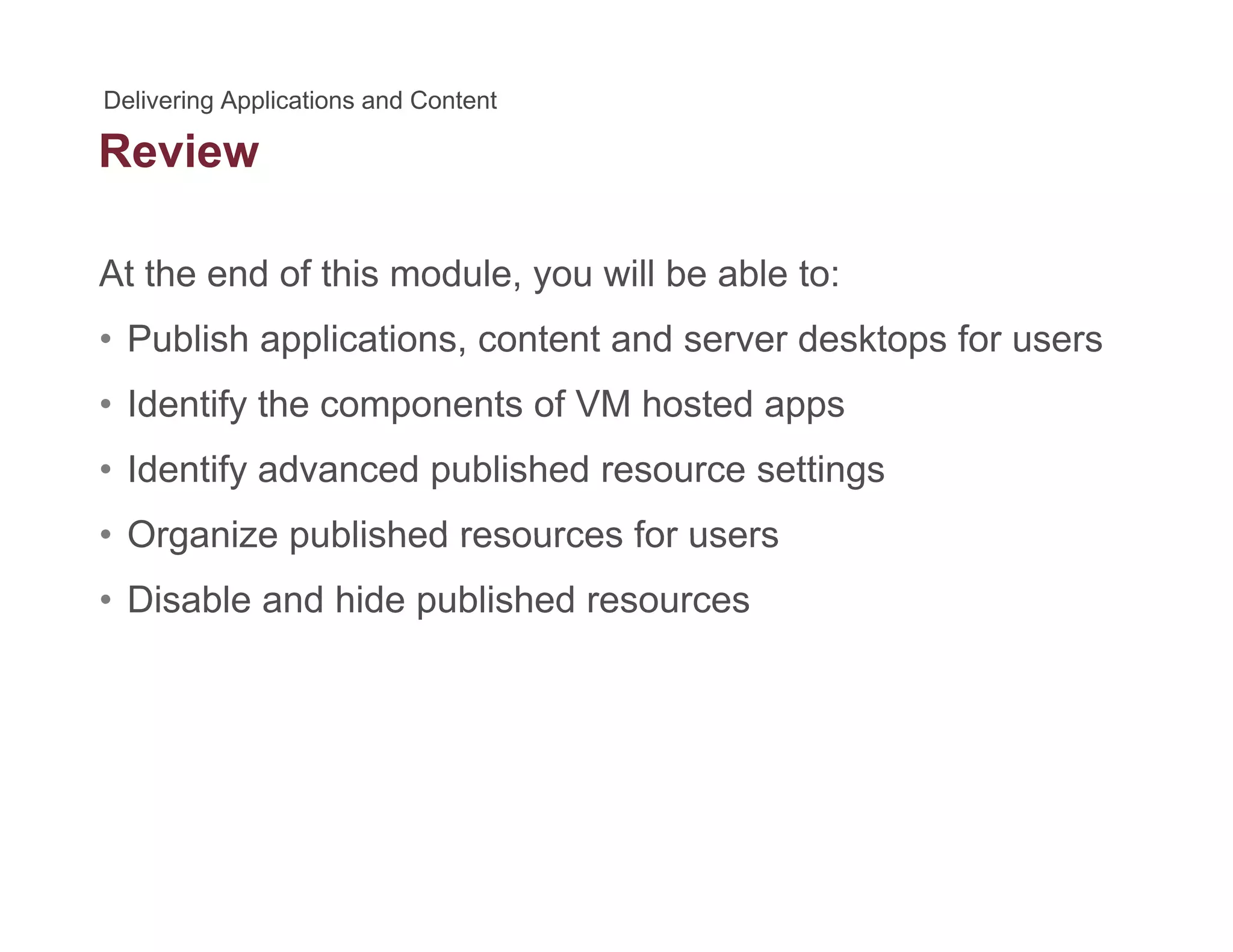 Review
At the end of this module, you will be able to:
• Publish applications, content and server desktops for users
• Identify the components of VM hosted appsIdentify the components of VM hosted apps
• Identify advanced published resource settings
• Organize published resources for users• Organize published resources for users
• Disable and hide published resources
 