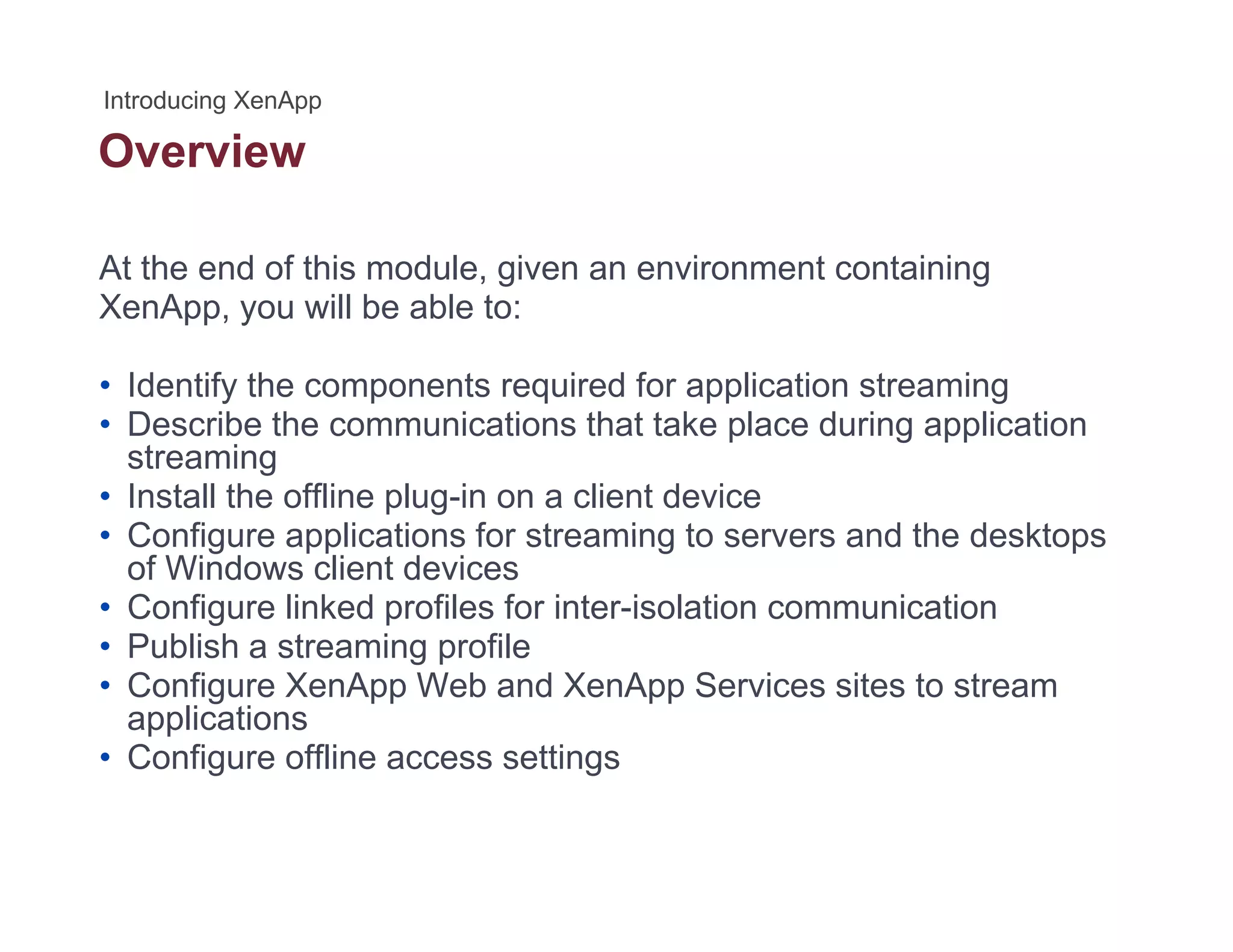 Overview
At the end of this module, given an environment containing
X A ill b bl tXenApp, you will be able to:
• Identify the components required for application streaming
D ib th i ti th t t k l d i li ti• Describe the communications that take place during application
streaming
• Install the offline plug-in on a client device
• Configure applications for streaming to servers and the desktops• Configure applications for streaming to servers and the desktops
of Windows client devices
• Configure linked profiles for inter-isolation communication
• Publish a streaming profilePublish a streaming profile
• Configure XenApp Web and XenApp Services sites to stream
applications
• Configure offline access settingsg g
 