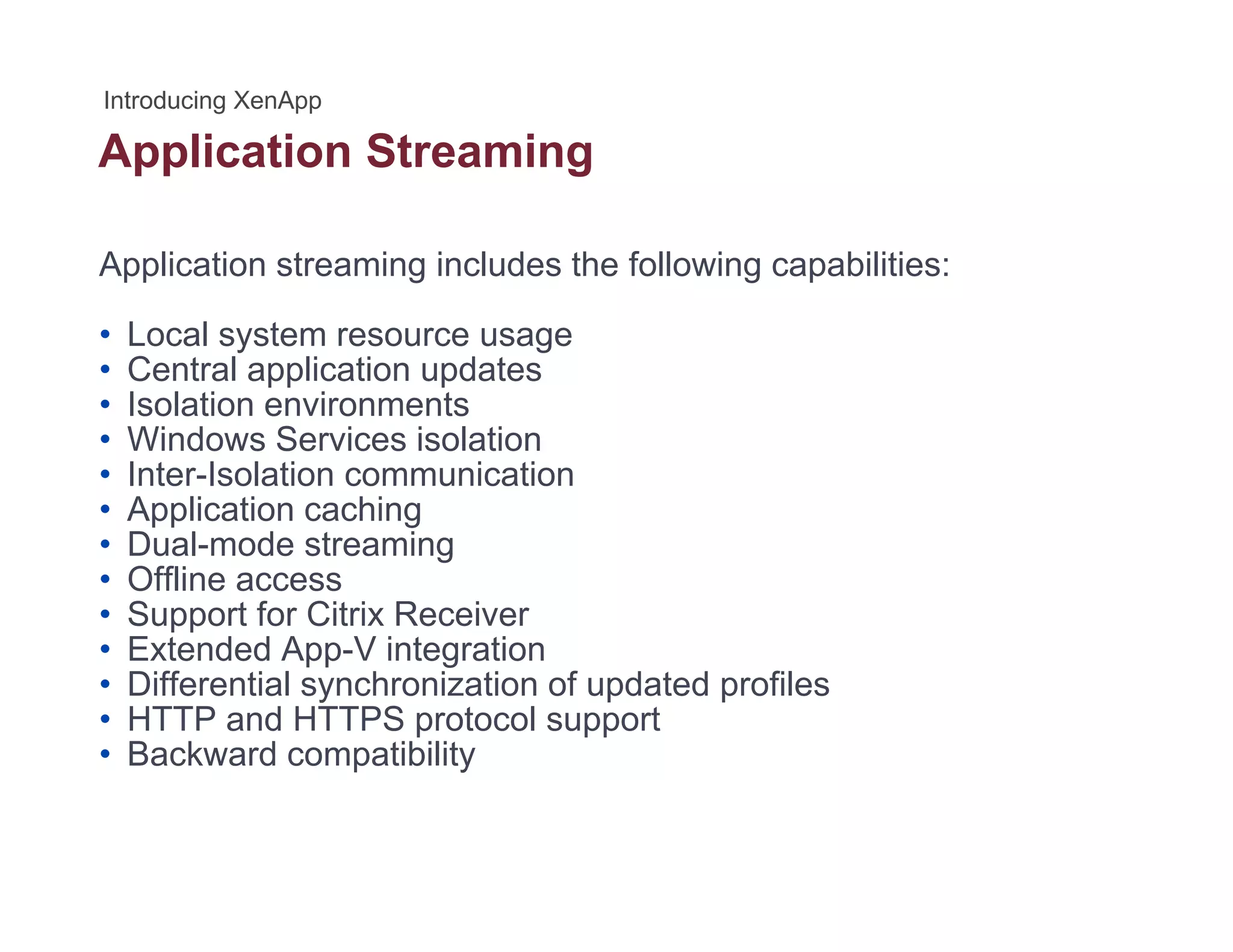 Application Streamingpp g
Application streaming includes the following capabilities:
• Local system resource usage
• Central application updates
• Isolation environmentsIsolation environments
• Windows Services isolation
• Inter-Isolation communication
• Application caching
D l d t i• Dual-mode streaming
• Offline access
• Support for Citrix Receiver
• Extended App-V integrationExtended App V integration
• Differential synchronization of updated profiles
• HTTP and HTTPS protocol support
• Backward compatibility
 