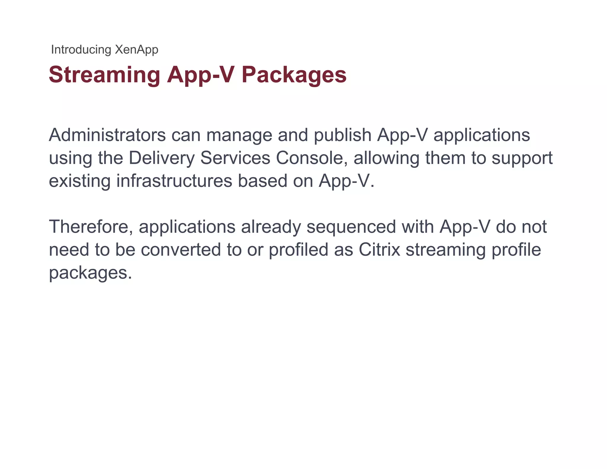Streaming App-V Packagesg pp g
Administrators can manage and publish App-V applications
using the Delivery Services Console, allowing them to support
existing infrastructures based on App‐V.
Therefore, applications already sequenced with App‐V do not
need to be converted to or profiled as Citrix streaming profile
packages.
 
