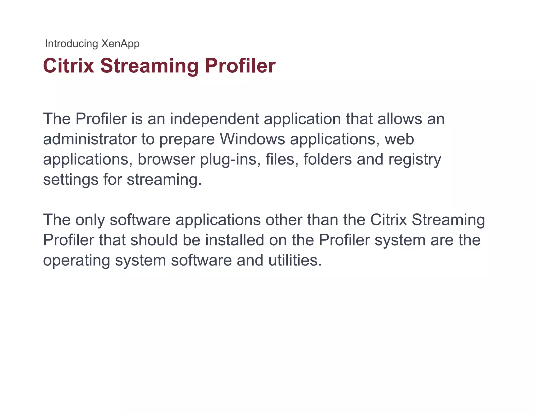 Citrix Streaming Profilerg
The Profiler is an independent application that allows an
administrator to prepare Windows applications, web
applications, browser plug-ins, files, folders and registry
settings for streamingsettings for streaming.
The only software applications other than the Citrix Streaming
Profiler that should be installed on the Profiler system are the
operating system software and utilities.
 