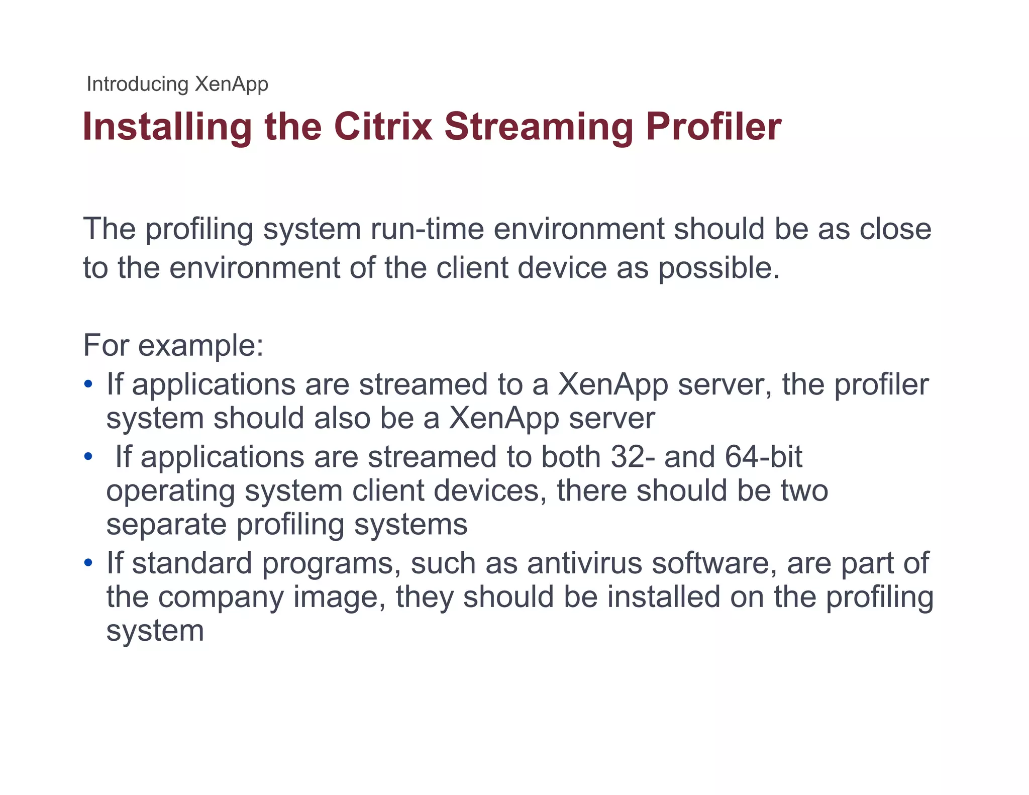 Installing the Citrix Streaming Profilerg g
The profiling system run-time environment should be as close
to the environment of the client device as possible.
For example:For example:
• If applications are streamed to a XenApp server, the profiler
system should also be a XenApp server
If li ti t d t b th 32 d 64 bit• If applications are streamed to both 32- and 64-bit
operating system client devices, there should be two
separate profiling systems
• If standard programs, such as antivirus software, are part of
the company image, they should be installed on the profiling
system
 