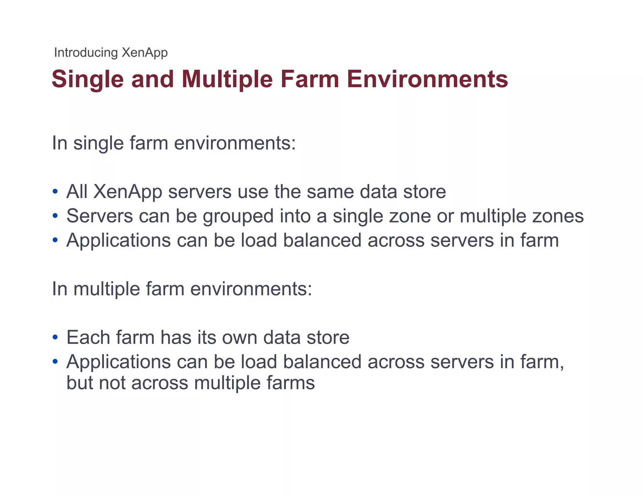 Single and Multiple Farm Environmentsg p
In single farm environments:
• All XenApp servers use the same data store
• Servers can be grouped into a single zone or multiple zones• Servers can be grouped into a single zone or multiple zones
• Applications can be load balanced across servers in farm
In multiple farm environments:
• Each farm has its own data storeEach farm has its own data store
• Applications can be load balanced across servers in farm,
but not across multiple farms
 