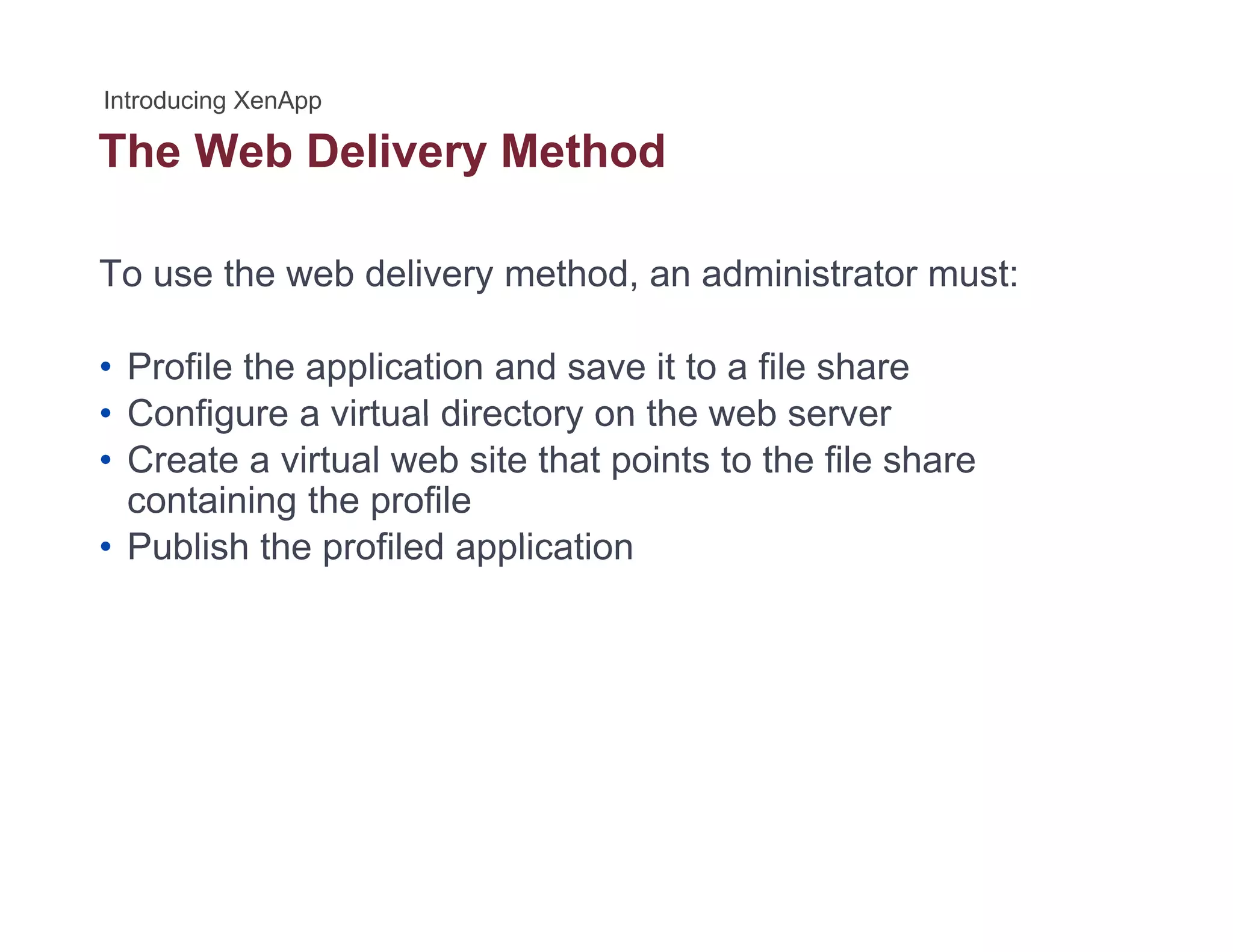 The Web Delivery Methody
To use the web delivery method, an administrator must:
• Profile the application and save it to a file share
• Configure a virtual directory on the web server• Configure a virtual directory on the web server
• Create a virtual web site that points to the file share
containing the profile
P bli h th fil d li ti• Publish the profiled application
 