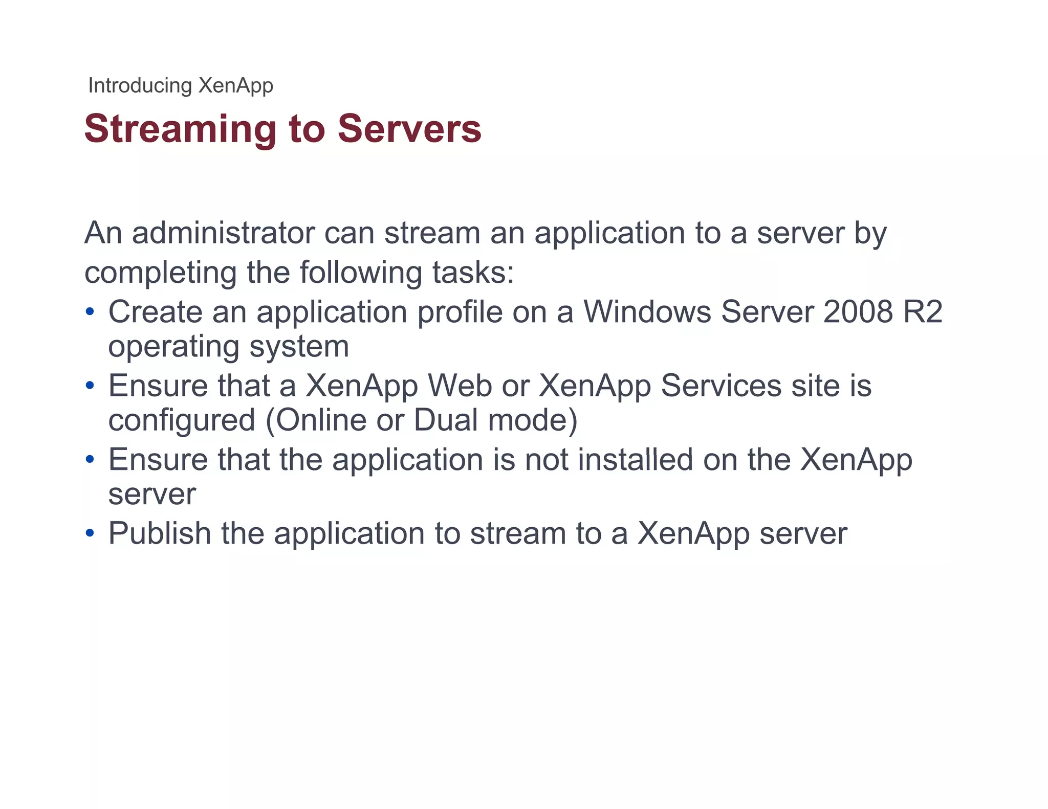 Streaming to Serversg
An administrator can stream an application to a server by
completing the following tasks:
• Create an application profile on a Windows Server 2008 R2
operating systemoperating system
• Ensure that a XenApp Web or XenApp Services site is
configured (Online or Dual mode)
• Ensure that the application is not installed on the XenApp• Ensure that the application is not installed on the XenApp
server
• Publish the application to stream to a XenApp server
 
