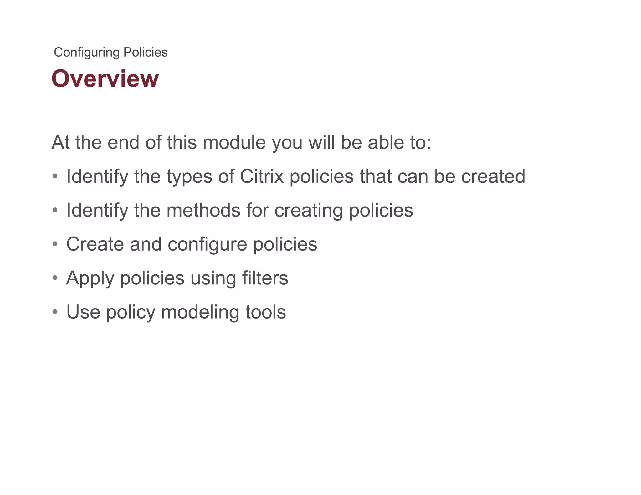 Overview
At the end of this module you will be able to:
• Identify the types of Citrix policies that can be created
• Identify the methods for creating policiesIdentify the methods for creating policies
• Create and configure policies
• Apply policies using filters• Apply policies using filters
• Use policy modeling tools
 