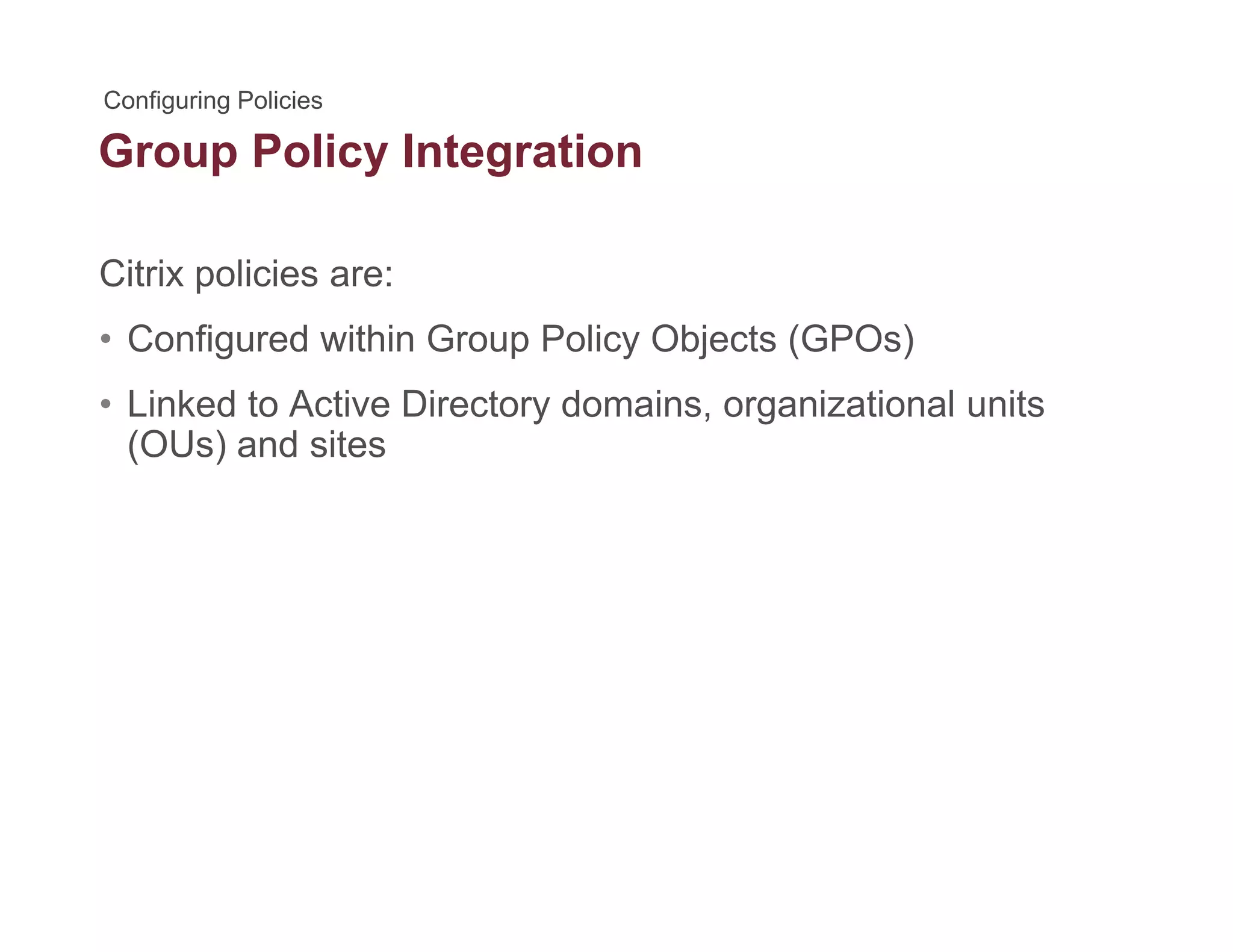 Group Policy Integrationp y g
Citrix policies are:
• Configured within Group Policy Objects (GPOs)
• Linked to Active Directory domains, organizational unitsLinked to Active Directory domains, organizational units
(OUs) and sites
 