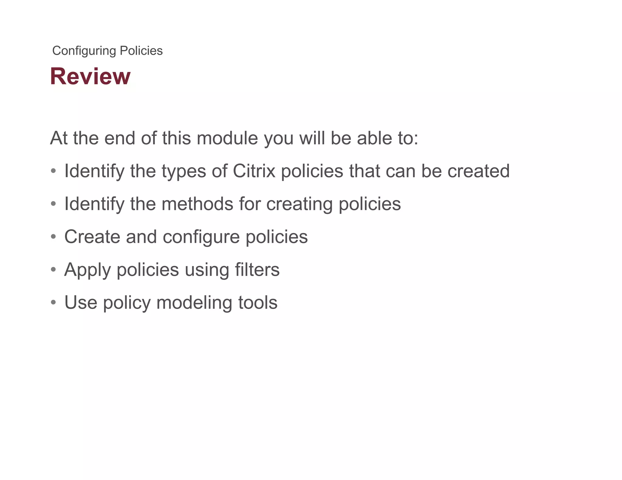 Review
At the end of this module you will be able to:
• Identify the types of Citrix policies that can be created
• Identify the methods for creating policiesIdentify the methods for creating policies
• Create and configure policies
• Apply policies using filters• Apply policies using filters
• Use policy modeling tools
 