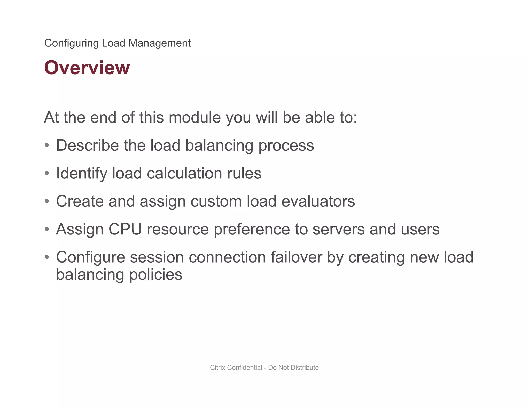 Overview
At the end of this module you will be able to:
• Describe the load balancing process
• Identify load calculation rulesIdentify load calculation rules
• Create and assign custom load evaluators
• Assign CPU resource preference to servers and users• Assign CPU resource preference to servers and users
• Configure session connection failover by creating new load
balancing policiesg p
Citrix Confidential - Do Not Distribute
 