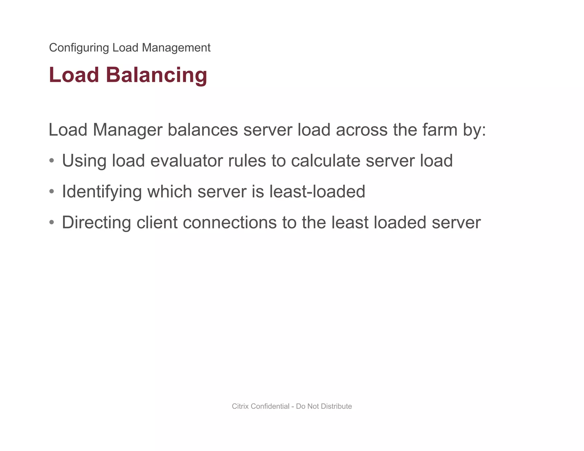 Load Balancing
Load Manager balances server load across the farm by:
g
• Using load evaluator rules to calculate server load
• Identifying which server is least-loadedIdentifying which server is least loaded
• Directing client connections to the least loaded server
Citrix Confidential - Do Not Distribute
 
