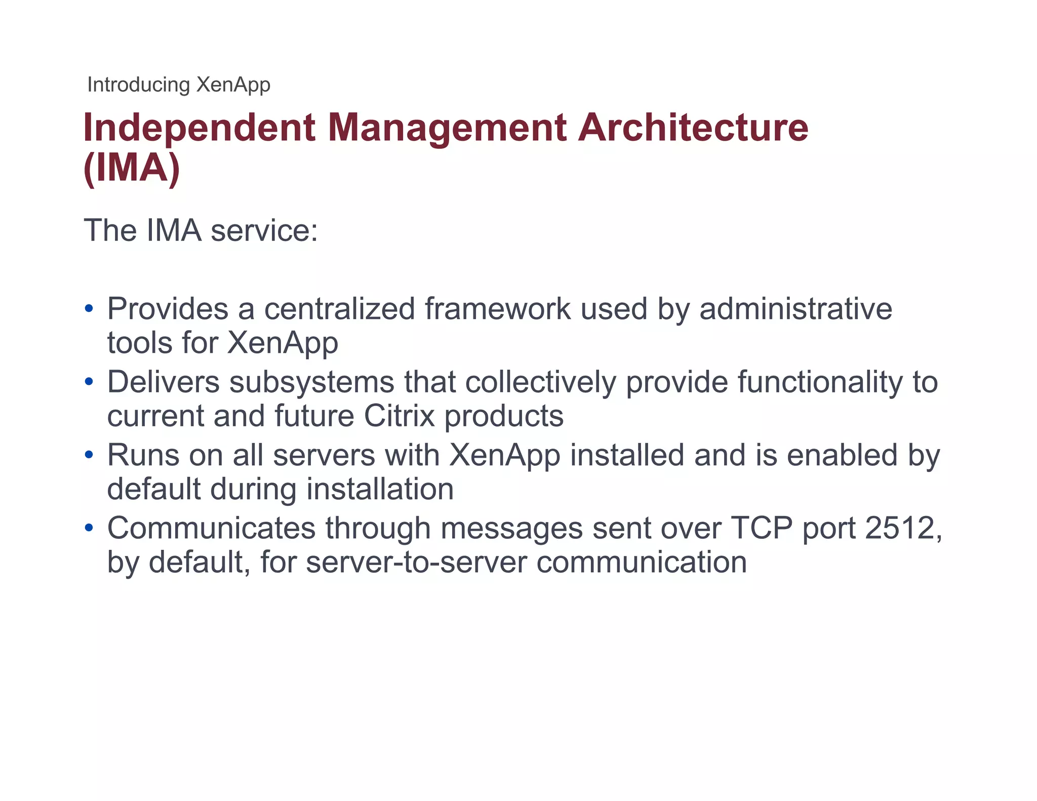 Independent Management Architecturep g
(IMA)
The IMA service:
• Provides a centralized framework used by administrative
tools for XenApptools for XenApp
• Delivers subsystems that collectively provide functionality to
current and future Citrix products
• Runs on all servers with XenApp installed and is enabled by• Runs on all servers with XenApp installed and is enabled by
default during installation
• Communicates through messages sent over TCP port 2512,
b d f lt f t i tiby default, for server-to-server communication
 