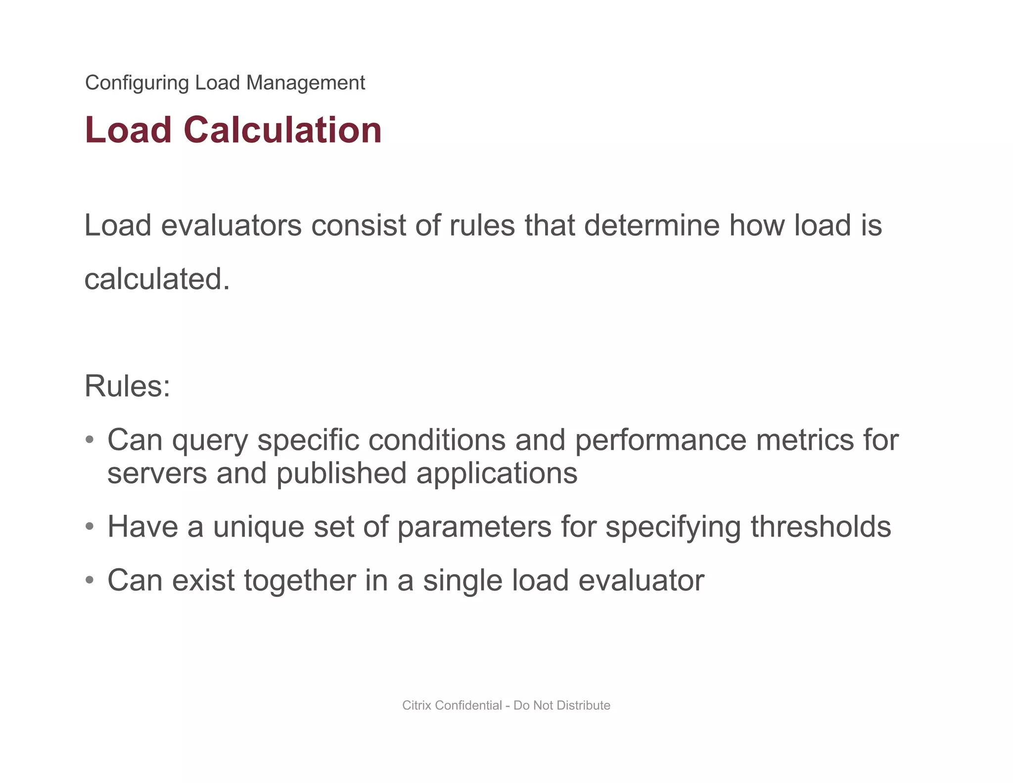 Load Calculation
Load evaluators consist of rules that determine how load is
calculated.
Rules:
• Can query specific conditions and performance metrics for• Can query specific conditions and performance metrics for
servers and published applications
• Have a unique set of parameters for specifying thresholdsq p p y g
• Can exist together in a single load evaluator
Citrix Confidential - Do Not Distribute
 
