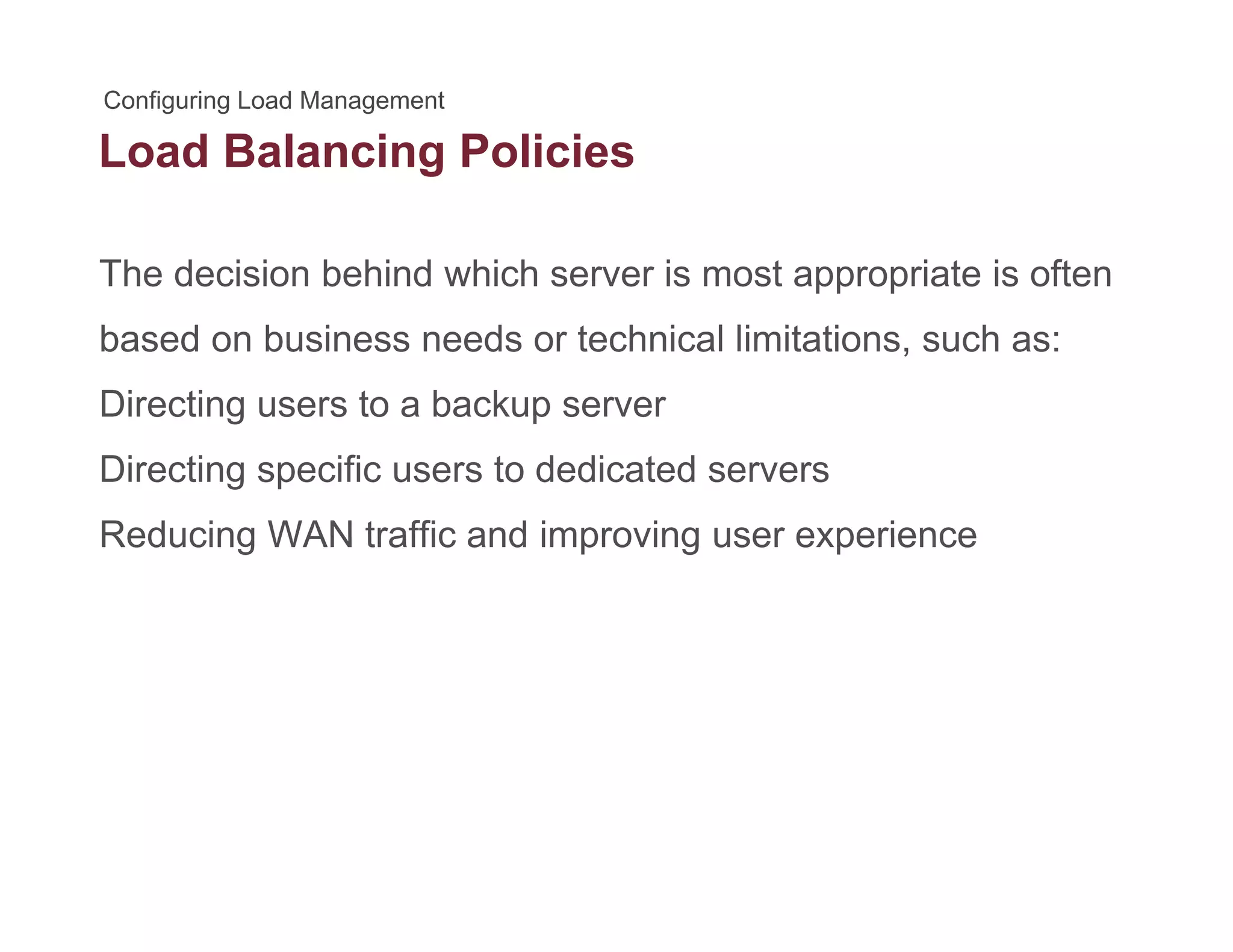 Load Balancing Policiesg
The decision behind which server is most appropriate is often
based on business needs or technical limitations, such as:
Directing users to a backup serverDirecting users to a backup server
Directing specific users to dedicated servers
Reducing WAN traffic and improving user experienceReducing WAN traffic and improving user experience
 