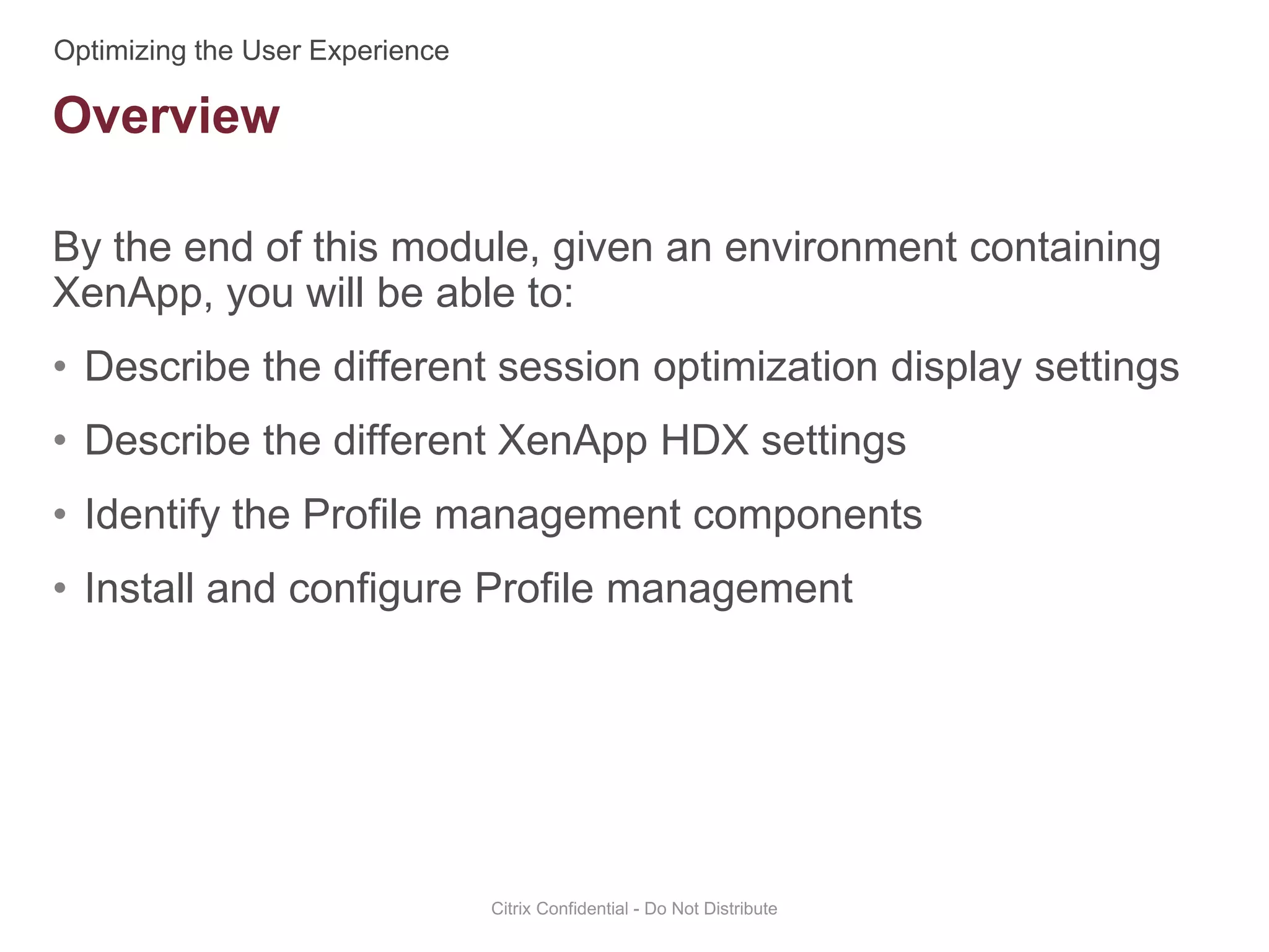 By the end of this module, given an environment containing
XenApp, you will be able to:
• Describe the different session optimization display settings
• Describe the different XenApp HDX settings
• Identify the Profile management components
• Install and configure Profile management
Citrix Confidential - Do Not Distribute
Overview
 