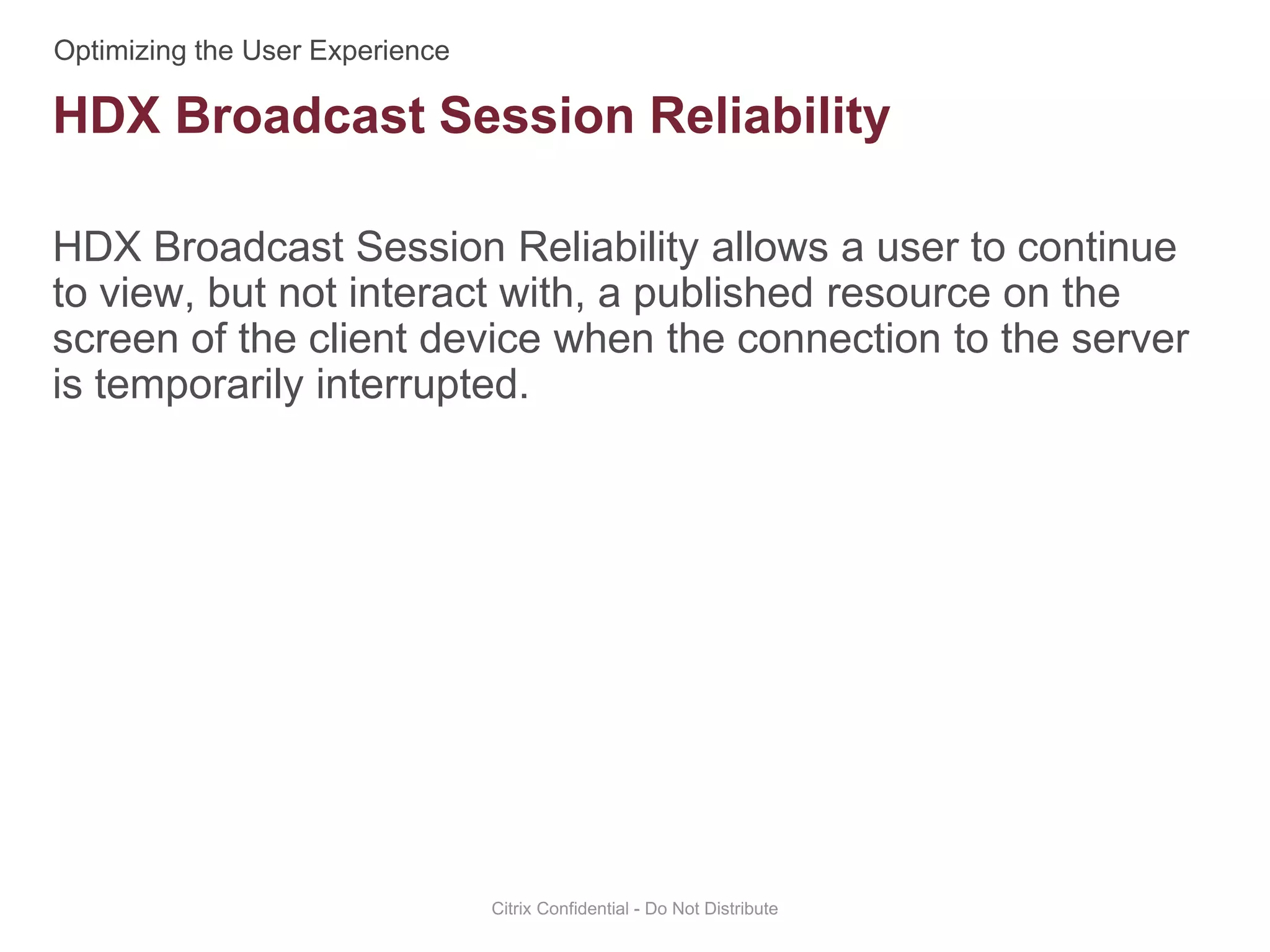 HDX Broadcast Session Reliability allows a user to continue
to view, but not interact with, a published resource on the
screen of the client device when the connection to the server
is temporarily interrupted.
Citrix Confidential - Do Not Distribute
HDX Broadcast Session Reliability
 