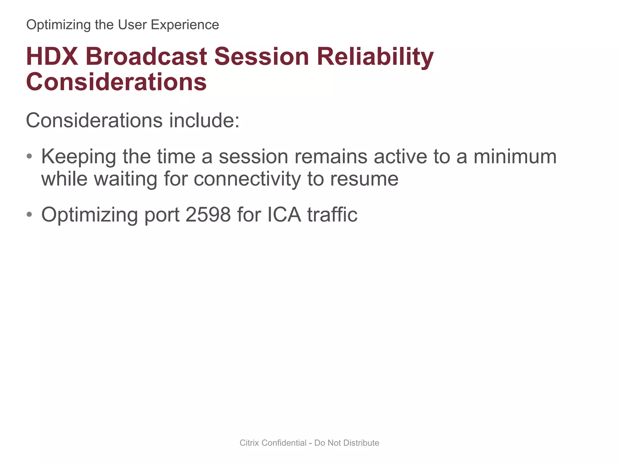 Considerations include:
• Keeping the time a session remains active to a minimum
while waiting for connectivity to resume
• Optimizing port 2598 for ICA traffic
Citrix Confidential - Do Not Distribute
HDX Broadcast Session Reliability
Considerations
 