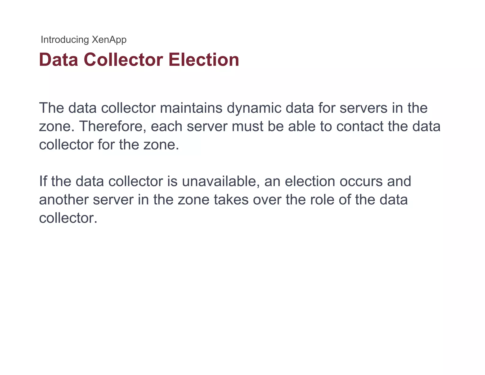 Data Collector Election
The data collector maintains dynamic data for servers in the
zone. Therefore, each server must be able to contact the data
collector for the zone.
If the data collector is unavailable, an election occurs and
another server in the zone takes over the role of the data
collector.
 