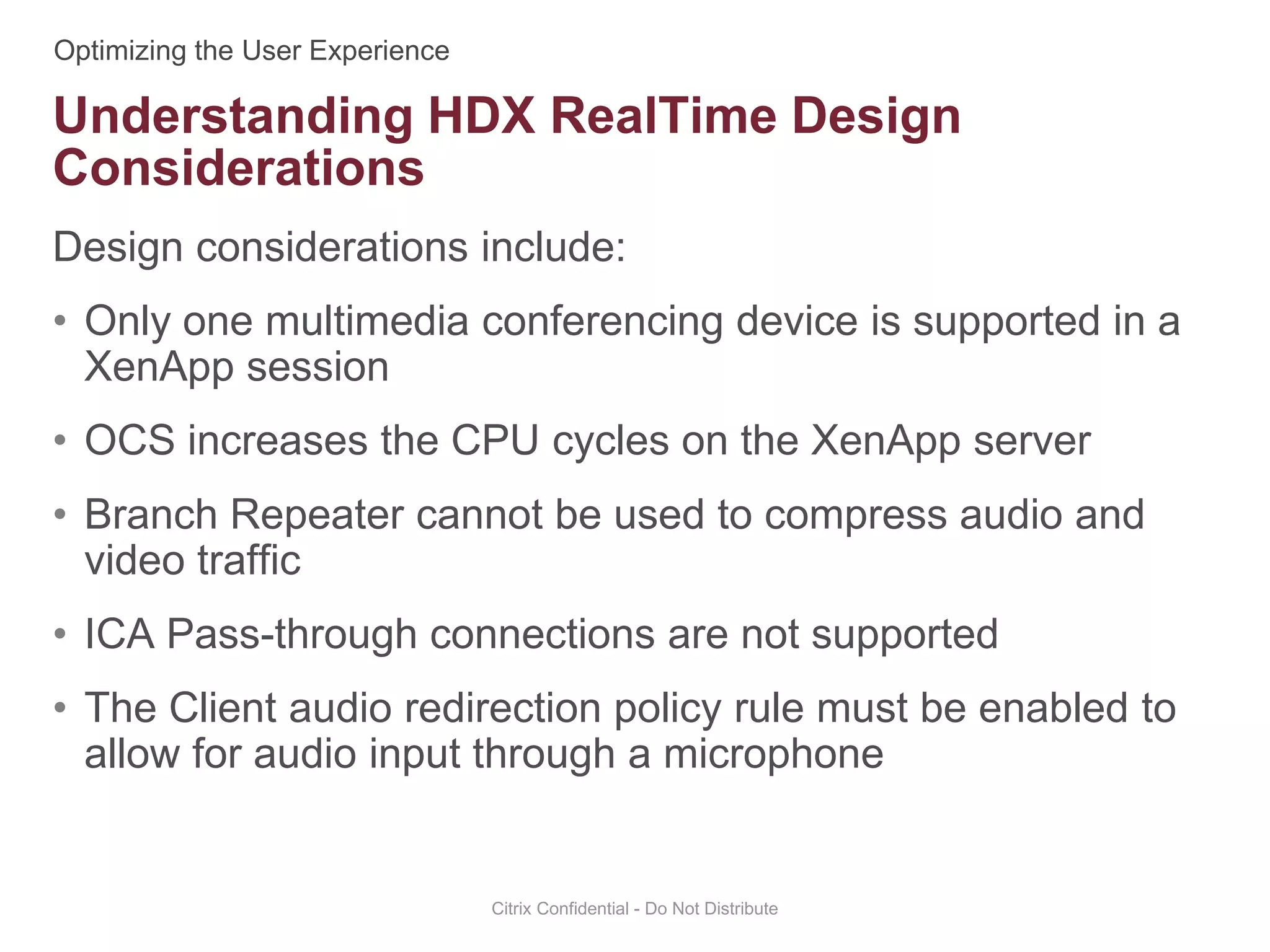Design considerations include:
• Only one multimedia conferencing device is supported in a
XenApp session
• OCS increases the CPU cycles on the XenApp server
• Branch Repeater cannot be used to compress audio and
video traffic
• ICA Pass-through connections are not supported
• The Client audio redirection policy rule must be enabled to
allow for audio input through a microphone
Citrix Confidential - Do Not Distribute
Understanding HDX RealTime Design
Considerations
 